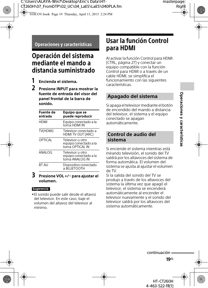 19ESHT-CT260H4-463-522-11(1)C:\Users\ALAYA-Win7\Desktop\Eric&apos;s Data\HT-CT260H\07_FromDTP\02_UC\04_LaES\LaES\040PLA.fmmasterpage:RightOperaciones y característicasOperación del sistema mediante el mando a distancia suministrado1Encienda el sistema.2Presione INPUT para mostrar la fuente de entrada del visor del panel frontal de la barra de sonido.3Presione VOL +/ para ajustar el volumen.El sonido puede salir desde el altavoz del televisor. En este caso, baje el volumen del altavoz del televisor al mínimo.Usar la función Control para HDMIAl activar la función Control para HDMI (CTRL, página 27) y conectar un equipo compatible con la función Control para HDMI o a través de un cable HDMI, se simplifica el funcionamiento con las siguientes características.Si apaga el televisor mediante el botón de encendido del mando a distancia del televisor, el sistema y el equipo conectado se apagan automáticamente.Si enciende el sistema mientras está mirando televisión, el sonido del TV saldrá por los altavoces del sistema de forma automática. El volumen del sistema se ajusta al ajustar el volumen de TV.Si la salida del sonido del TV se produjo a través de los altavoces del sistema la última vez que apagó el televisor, el sistema se encenderá automáticamente al encender el televisor nuevamente y el sonido del televisor saldrá por los altavoces del sistema automáticamente.Operaciones y característicasFuente de entradaEquipo que se puede reproducirHDMI Equipo conectado a la toma HDMI INTV(HDMI) Televisor conectado a HDMI TV OUT (ARC)OPTICAL Televisor u otro equipo conectado a la toma OPTICAL INANALOG Televisor u otro equipo conectado a la toma ANALOG INBT AU Dispositivo conectado a BLUETOOTHSugerenciaApagado del sistemaControl de audio del sistemacontinuación010COV.book  Page 19  Thursday, April 11, 2013  2:24 PM