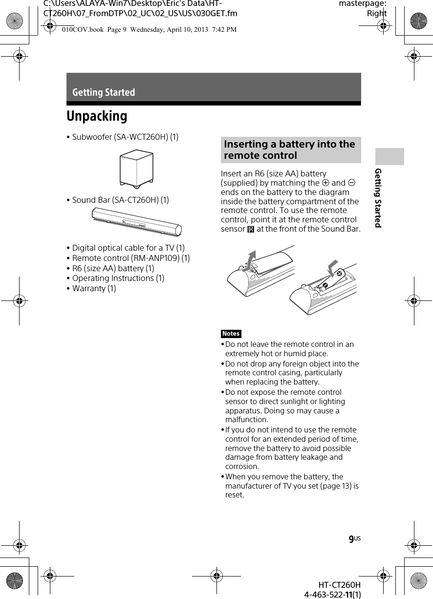 9USHT-CT260H4-463-522-11(1)Getting StartedC:\Users\ALAYA-Win7\Desktop\Eric&apos;s Data\HT-CT260H\07_FromDTP\02_UC\02_US\US\030GET.fmmasterpage:RightUnpackingSubwoofer (SA-WCT260H) (1)Sound Bar (SA-CT260H) (1)Digital optical cable for a TV (1)Remote control (RM-ANP109) (1)R6 (size AA) battery (1)Operating Instructions (1)Warranty (1)Insert an R6 (size AA) battery (supplied) by matching the  and  ends on the battery to the diagram inside the battery compartment of the remote control. To use the remote control, point it at the remote control sensor   at the front of the Sound Bar.Do not leave the remote control in an extremely hot or humid place. Do not drop any foreign object into the remote control casing, particularly when replacing the battery.Do not expose the remote control sensor to direct sunlight or lighting apparatus. Doing so may cause a malfunction.If you do not intend to use the remote control for an extended period of time, remove the battery to avoid possible damage from battery leakage and corrosion.When you remove the battery, the manufacturer of TV you set (page 13) is reset.Getting StartedInserting a battery into the remote controlNotes010COV.book  Page 9  Wednesday, April 10, 2013  7:42 PM
