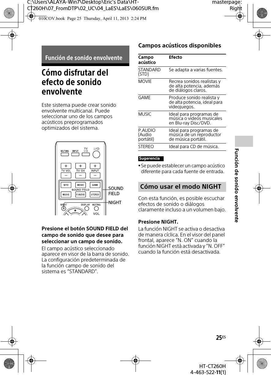 C:\Users\ALAYA-Win7\Desktop\Eric&apos;s Data\HT-CT260H\07_FromDTP\02_UC\04_LaES\LaES\060SUR.fmmasterpage:Right25ESHT-CT260H4-463-522-11(1)Función de sonido envolventeCómo disfrutar del efecto de sonido envolventeEste sistema puede crear sonido envolvente multicanal. Puede seleccionar uno de los campos acústicos preprogramados optimizados del sistema.Presione el botón SOUND FIELD del campo de sonido que desee para seleccionar un campo de sonido.El campo acústico seleccionado aparece en visor de la barra de sonido.La configuración predeterminada de la función campo de sonido del sistema es “STANDARD”.Campos acústicos disponiblesSe puede establecer un campo acústico diferente para cada fuente de entrada.Con esta función, es posible escuchar efectos de sonido o diálogos claramente incluso a un volumen bajo.Presione NIGHT.La función NIGHT se activa o desactiva de manera cíclica. En el visor del panel frontal, aparece “N. ON” cuando la función NIGHT está activada y “N. OFF” cuando la función está desactivada.Función de sonido envolventeNIGHTSOUND FIELDCampo acústicoEfectoSTANDARD (STD) Se adapta a varias fuentes.MOVIE Recrea sonidos realistas y de alta potencia, además de diálogos claros.GAME Produce sonido realista y de alta potencia, ideal para videojuegos.MUSIC Ideal para programas de música o videos musicales en Blu-ray Disc/DVD.P.AUDIO (Audio portátil)Ideal para programas de música de un reproductor de música portátil.STEREO Ideal para CD de música.SugerenciaCómo usar el modo NIGHT010COV.book  Page 25  Thursday, April 11, 2013  2:24 PM