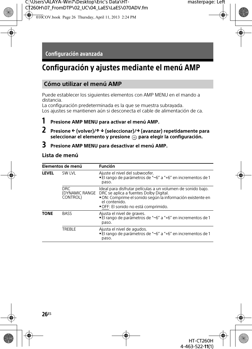 26ESHT-CT260H4-463-522-11(1)C:\Users\ALAYA-Win7\Desktop\Eric&apos;s Data\HT-CT260H\07_FromDTP\02_UC\04_LaES\LaES\070ADV.fmmasterpage: LeftConfiguración y ajustes mediante el menú AMPPuede establecer los siguientes elementos con AMP MENU en el mando a distancia.La configuración predeterminada es la que se muestra subrayada.Los ajustes se mantienen aún si desconecta el cable de alimentación de ca.1Presione AMP MENU para activar el menú AMP.2Presione  (volver)/  (seleccionar)/ (avanzar) repetidamente para seleccionar el elemento y presione   para elegir la configuración.3Presione AMP MENU para desactivar el menú AMP.Lista de menúConfiguración avanzadaCómo utilizar el menú AMPElementos de menú FunciónLEVEL SW LVL Ajuste el nivel del subwoofer.El rango de parámetros de “6” a “+6” en incrementos de 1 paso.DRC(DYNAMIC RANGE CONTROL)Ideal para disfrutar películas a un volumen de sonido bajo. DRC se aplica a fuentes Dolby Digital.ON: Comprime el sonido según la información existente en el contenido.OFF: El sonido no está comprimido.TONE BASS Ajusta el nivel de graves.El rango de parámetros de “6” a “+6” en incrementos de 1 paso.TREBLE Ajusta el nivel de agudos.El rango de parámetros de “6” a “+6” en incrementos de 1 paso.010COV.book  Page 26  Thursday, April 11, 2013  2:24 PM