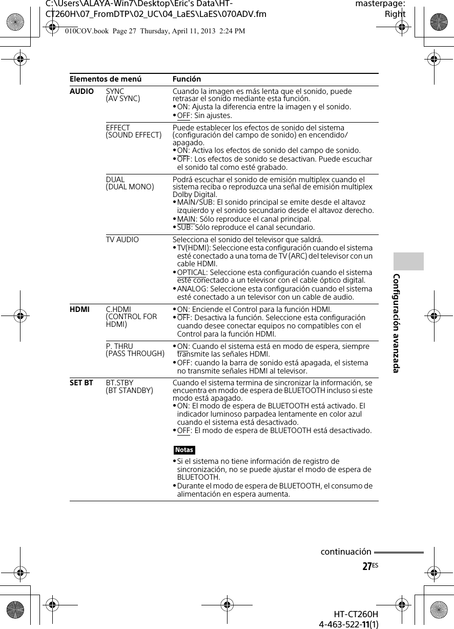 C:\Users\ALAYA-Win7\Desktop\Eric&apos;s Data\HT-CT260H\07_FromDTP\02_UC\04_LaES\LaES\070ADV.fmmasterpage:Right27ESHT-CT260H4-463-522-11(1)Configuración avanzadaAUDIO SYNC(AV SYNC) Cuando la imagen es más lenta que el sonido, puede retrasar el sonido mediante esta función.ON: Ajusta la diferencia entre la imagen y el sonido.OFF: Sin ajustes.EFFECT(SOUND EFFECT) Puede establecer los efectos de sonido del sistema (configuración del campo de sonido) en encendido/apagado.ON: Activa los efectos de sonido del campo de sonido.OFF: Los efectos de sonido se desactivan. Puede escuchar el sonido tal como esté grabado.DUAL(DUAL MONO) Podrá escuchar el sonido de emisión multiplex cuando el sistema reciba o reproduzca una señal de emisión multiplex Dolby Digital.MAIN/SUB: El sonido principal se emite desde el altavoz izquierdo y el sonido secundario desde el altavoz derecho.MAIN: Sólo reproduce el canal principal.SUB: Sólo reproduce el canal secundario.TV AUDIO Selecciona el sonido del televisor que saldrá.TV(HDMI): Seleccione esta configuración cuando el sistema esté conectado a una toma de TV (ARC) del televisor con un cable HDMI.OPTICAL: Seleccione esta configuración cuando el sistema esté conectado a un televisor con el cable óptico digital.ANALOG: Seleccione esta configuración cuando el sistema esté conectado a un televisor con un cable de audio.HDMI C.HDMI(CONTROL FOR HDMI)ON: Enciende el Control para la función HDMI.OFF: Desactiva la función. Seleccione esta configuración cuando desee conectar equipos no compatibles con el Control para la función HDMI.P. THRU(PASS THROUGH) ON: Cuando el sistema está en modo de espera, siempre transmite las señales HDMI.OFF: cuando la barra de sonido está apagada, el sistema no transmite señales HDMI al televisor.SET BT BT.STBY(BT STANDBY) Cuando el sistema termina de sincronizar la información, se encuentra en modo de espera de BLUETOOTH incluso si este modo está apagado.ON: El modo de espera de BLUETOOTH está activado. El indicador luminoso parpadea lentamente en color azul cuando el sistema está desactivado.OFF: El modo de espera de BLUETOOTH está desactivado.Si el sistema no tiene información de registro de sincronización, no se puede ajustar el modo de espera de BLUETOOTH.Durante el modo de espera de BLUETOOTH, el consumo de alimentación en espera aumenta.Elementos de menú FunciónNotascontinuación010COV.book  Page 27  Thursday, April 11, 2013  2:24 PM