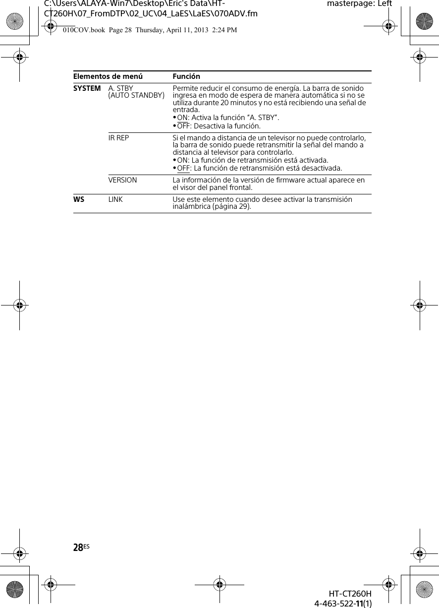 28ESHT-CT260H4-463-522-11(1)C:\Users\ALAYA-Win7\Desktop\Eric&apos;s Data\HT-CT260H\07_FromDTP\02_UC\04_LaES\LaES\070ADV.fmmasterpage: LeftSYSTEM A. STBY(AUTO STANDBY) Permite reducir el consumo de energía. La barra de sonido ingresa en modo de espera de manera automática si no se utiliza durante 20 minutos y no está recibiendo una señal de entrada.ON: Activa la función “A. STBY”.OFF: Desactiva la función.IR REP Si el mando a distancia de un televisor no puede controlarlo, la barra de sonido puede retransmitir la señal del mando a distancia al televisor para controlarlo.ON: La función de retransmisión está activada.OFF: La función de retransmisión está desactivada.VERSION La información de la versión de firmware actual aparece en el visor del panel frontal.WS LINK Use este elemento cuando desee activar la transmisión inalámbrica (página 29).Elementos de menú Función010COV.book  Page 28  Thursday, April 11, 2013  2:24 PM