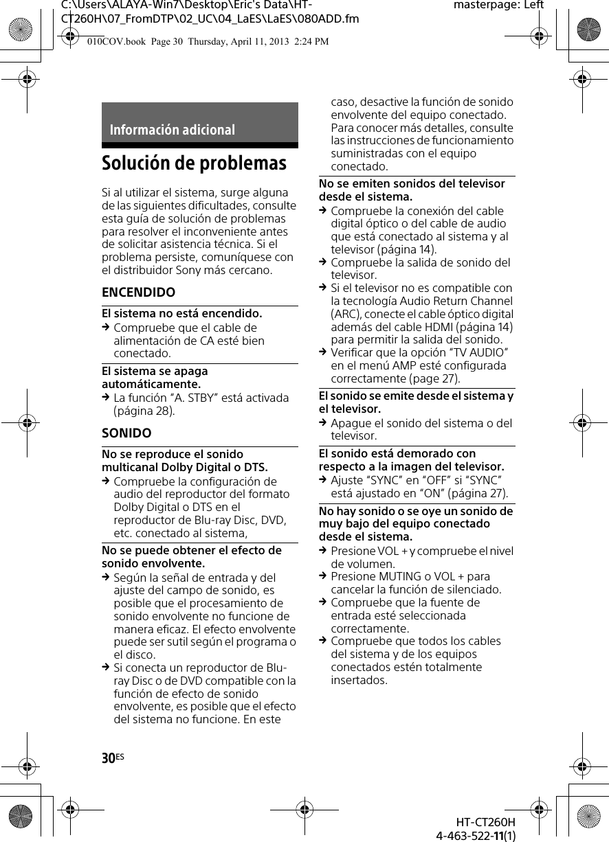30ESHT-CT260H4-463-522-11(1)C:\Users\ALAYA-Win7\Desktop\Eric&apos;s Data\HT-CT260H\07_FromDTP\02_UC\04_LaES\LaES\080ADD.fmmasterpage: LeftSolución de problemasSi al utilizar el sistema, surge alguna de las siguientes dificultades, consulte esta guía de solución de problemas para resolver el inconveniente antes de solicitar asistencia técnica. Si el problema persiste, comuníquese con el distribuidor Sony más cercano.ENCENDIDOEl sistema no está encendido.Compruebe que el cable de alimentación de CA esté bien conectado.El sistema se apaga automáticamente.La función “A. STBY” está activada (página 28).SONIDONo se reproduce el sonido multicanal Dolby Digital o DTS.Compruebe la configuración de audio del reproductor del formato Dolby Digital o DTS en el reproductor de Blu-ray Disc, DVD, etc. conectado al sistema,No se puede obtener el efecto de sonido envolvente.Según la señal de entrada y del ajuste del campo de sonido, es posible que el procesamiento de sonido envolvente no funcione de manera eficaz. El efecto envolvente puede ser sutil según el programa o el disco.Si conecta un reproductor de Blu-ray Disc o de DVD compatible con la función de efecto de sonido envolvente, es posible que el efecto del sistema no funcione. En este caso, desactive la función de sonido envolvente del equipo conectado. Para conocer más detalles, consulte las instrucciones de funcionamiento suministradas con el equipo conectado.No se emiten sonidos del televisor desde el sistema.Compruebe la conexión del cable digital óptico o del cable de audio que está conectado al sistema y al televisor (página 14).Compruebe la salida de sonido del televisor.Si el televisor no es compatible con la tecnología Audio Return Channel (ARC), conecte el cable óptico digital además del cable HDMI (página 14) para permitir la salida del sonido.Verificar que la opción “TV AUDIO” en el menú AMP esté configurada correctamente (page 27).El sonido se emite desde el sistema y el televisor.Apague el sonido del sistema o del televisor.El sonido está demorado con respecto a la imagen del televisor.Ajuste “SYNC” en “OFF” si “SYNC” está ajustado en “ON” (página 27).No hay sonido o se oye un sonido de muy bajo del equipo conectado desde el sistema.Presione VOL + y compruebe el nivel de volumen.Presione MUTING o VOL + para cancelar la función de silenciado.Compruebe que la fuente de entrada esté seleccionada correctamente.Compruebe que todos los cables del sistema y de los equipos conectados estén totalmente insertados.Información adicional010COV.book  Page 30  Thursday, April 11, 2013  2:24 PM