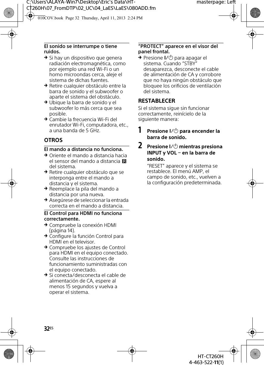 32ESHT-CT260H4-463-522-11(1)C:\Users\ALAYA-Win7\Desktop\Eric&apos;s Data\HT-CT260H\07_FromDTP\02_UC\04_LaES\LaES\080ADD.fmmasterpage: LeftEl sonido se interrumpe o tiene ruidos.Si hay un dispositivo que genera radiación electromagnética, como por ejemplo una red Wi-Fi o un horno microondas cerca, aleje el sistema de dichas fuentes.Retire cualquier obstáculo entre la barra de sonido y el subwoofer o aparte el sistema del obstáculo.Ubique la barra de sonido y el subwoofer lo más cerca que sea posible.Cambie la frecuencia Wi-Fi del enrutador Wi-Fi, computadora, etc., a una banda de 5 GHz.OTROSEl mando a distancia no funciona.Oriente el mando a distancia hacia el sensor del mando a distancia   del sistema.Retire cualquier obstáculo que se interponga entre el mando a distancia y el sistema.Reemplace la pila del mando a distancia por una nueva.Asegúrese de seleccionar la entrada correcta en el mando a distancia.El Control para HDMI no funciona correctamente.Compruebe la conexión HDMI (página 14).Configure la función Control para HDMI en el televisor.Compruebe los ajustes de Control para HDMI en el equipo conectado. Consulte las instrucciones de funcionamiento suministradas con el equipo conectado.Si conecta/desconecta el cable de alimentación de CA, espere al menos 15 segundos y vuelva a operar el sistema.“PROTECT” aparece en el visor del panel frontal.Presione  para apagar el sistema. Cuando “STBY” desaparezca, desconecte el cable de alimentación de CA y corrobore que no haya ningún obstáculo que bloquee los orificios de ventilación del sistema.RESTABLECERSi el sistema sigue sin funcionar correctamente, reinícielo de la siguiente manera:1Presione  para encender la barra de sonido.2Presione  mientras presiona INPUT y VOL  en la barra de sonido. “RESET” aparece y el sistema se restablece. El menú AMP, el campo de sonido, etc., vuelven a la configuración predeterminada.010COV.book  Page 32  Thursday, April 11, 2013  2:24 PM