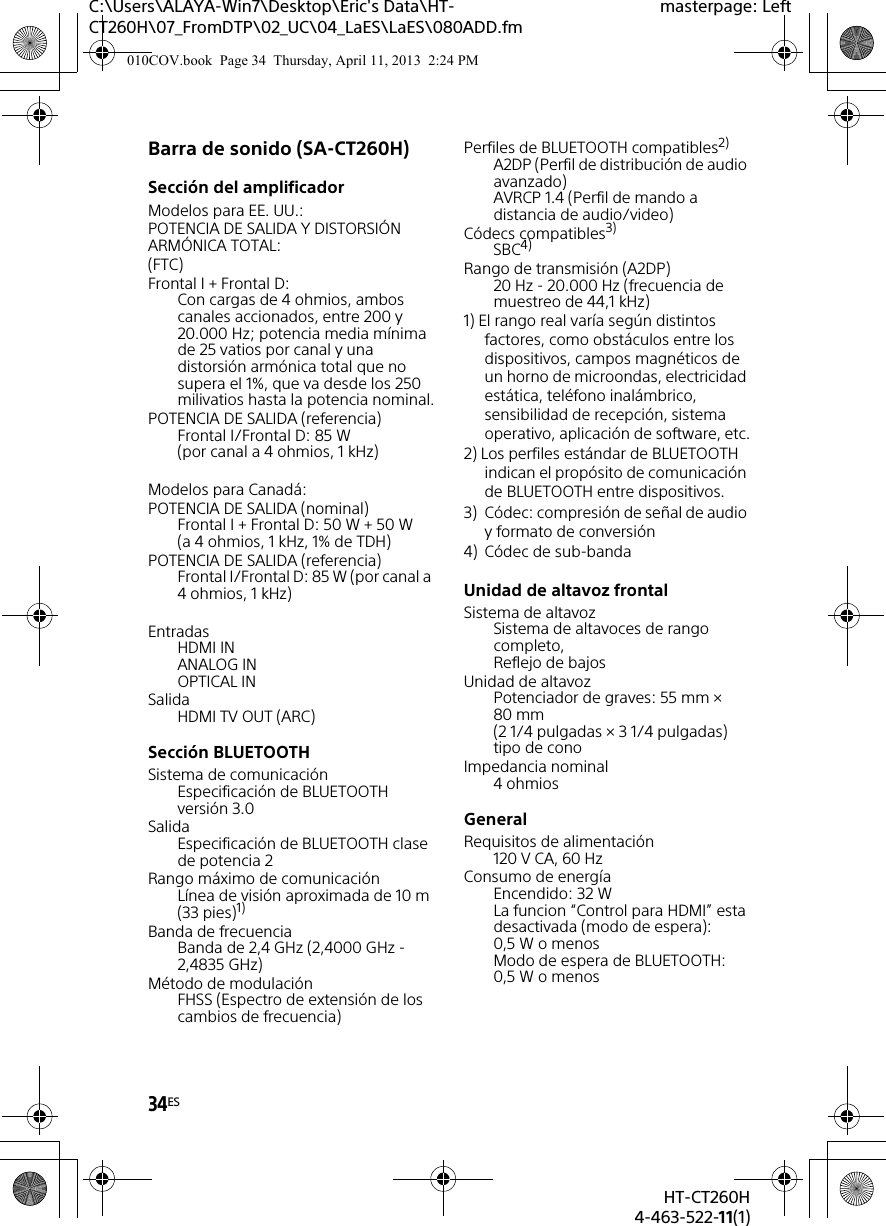 34ESHT-CT260H4-463-522-11(1)C:\Users\ALAYA-Win7\Desktop\Eric&apos;s Data\HT-CT260H\07_FromDTP\02_UC\04_LaES\LaES\080ADD.fmmasterpage: LeftBarra de sonido (SA-CT260H)Sección del amplificadorModelos para EE. UU.:POTENCIA DE SALIDA Y DISTORSIÓN ARMÓNICA TOTAL:(FTC)Frontal I + Frontal D:Con cargas de 4 ohmios, ambos canales accionados, entre 200 y 20.000 Hz; potencia media mínima de 25 vatios por canal y una distorsión armónica total que no supera el 1%, que va desde los 250 milivatios hasta la potencia nominal.POTENCIA DE SALIDA (referencia)Frontal I/Frontal D: 85 W (por canal a 4 ohmios, 1 kHz)Modelos para Canadá:POTENCIA DE SALIDA (nominal)Frontal I + Frontal D: 50 W + 50 W (a 4 ohmios, 1 kHz, 1% de TDH)POTENCIA DE SALIDA (referencia)Frontal I/Frontal D: 85 W (por canal a 4 ohmios, 1 kHz)EntradasHDMI INANALOG INOPTICAL INSalidaHDMI TV OUT (ARC)Sección BLUETOOTH Sistema de comunicación Especificación de BLUETOOTH versión 3.0Salida Especificación de BLUETOOTH clase de potencia 2Rango máximo de comunicación Línea de visión aproximada de 10 m (33 pies)1) Banda de frecuencia Banda de 2,4 GHz (2,4000 GHz - 2,4835 GHz) Método de modulación FHSS (Espectro de extensión de los cambios de frecuencia) Perfiles de BLUETOOTH compatibles2) A2DP (Perfil de distribución de audio avanzado)AVRCP 1.4 (Perfil de mando a distancia de audio/video) Códecs compatibles3) SBC4) Rango de transmisión (A2DP) 20 Hz - 20.000 Hz (frecuencia de muestreo de 44,1 kHz) 1) El rango real varía según distintos factores, como obstáculos entre los dispositivos, campos magnéticos de un horno de microondas, electricidad estática, teléfono inalámbrico, sensibilidad de recepción, sistema operativo, aplicación de software, etc.2) Los perfiles estándar de BLUETOOTH indican el propósito de comunicación de BLUETOOTH entre dispositivos.3) Códec: compresión de señal de audio y formato de conversión4) Códec de sub-banda Unidad de altavoz frontalSistema de altavozSistema de altavoces de rango completo, Reflejo de bajos Unidad de altavozPotenciador de graves: 55 mm × 80 mm (2 1/4 pulgadas × 3 1/4 pulgadas) tipo de conoImpedancia nominal4 ohmiosGeneralRequisitos de alimentación120 V CA, 60 HzConsumo de energíaEncendido: 32 WLa funcion “Control para HDMI” esta desactivada (modo de espera): 0,5 W o menosModo de espera de BLUETOOTH: 0,5 W o menos010COV.book  Page 34  Thursday, April 11, 2013  2:24 PM