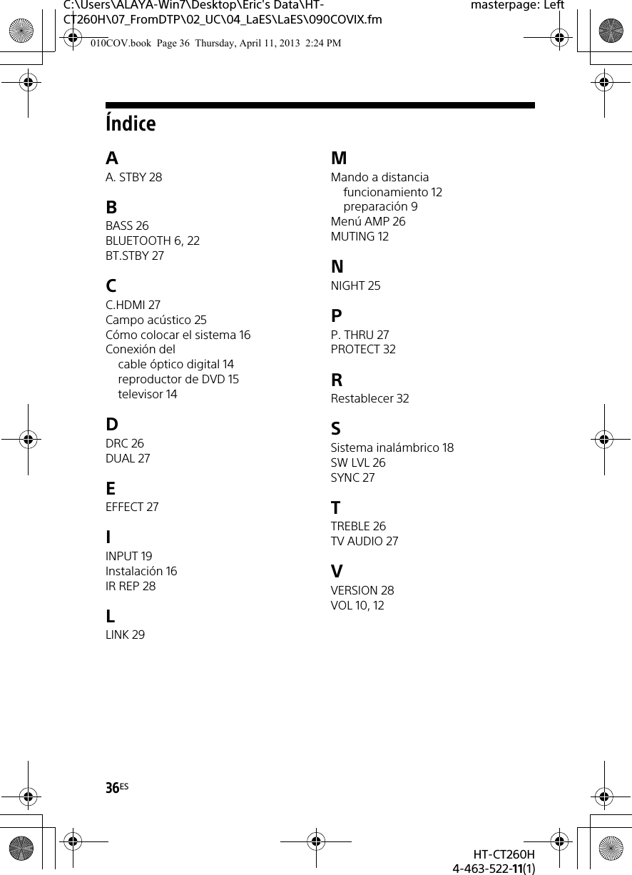 36ESHT-CT260H4-463-522-11(1)C:\Users\ALAYA-Win7\Desktop\Eric&apos;s Data\HT-CT260H\07_FromDTP\02_UC\04_LaES\LaES\090COVIX.fmmasterpage: LeftÍndiceAA. STBY 28BBASS 26BLUETOOTH 6, 22BT.STBY 27CC.HDMI 27Campo acústico 25Cómo colocar el sistema 16Conexión delcable óptico digital 14reproductor de DVD 15televisor 14DDRC 26DUAL 27EEFFECT 27IINPUT 19Instalación 16IR REP 28LLINK 29MMando a distanciafuncionamiento 12preparación 9Menú AMP 26MUTING 12NNIGHT 25PP. THRU 27PROTECT 32RRestablecer 32SSistema inalámbrico 18SW LVL 26SYNC 27TTREBLE 26TV AUDIO 27VVERSION 28VOL 10, 12010COV.book  Page 36  Thursday, April 11, 2013  2:24 PM