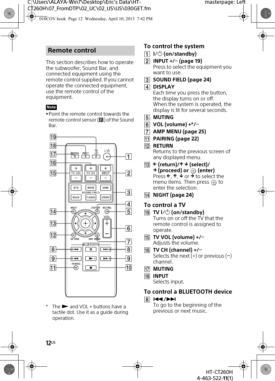 12USHT-CT260H4-463-522-11(1)C:\Users\ALAYA-Win7\Desktop\Eric&apos;s Data\HT-CT260H\07_FromDTP\02_UC\02_US\US\030GET.fmmasterpage: LeftThis section describes how to operate the subwoofer, Sound Bar, and connected equipment using the remote control supplied. If you cannot operate the connected equipment, use the remote control of the equipment.Point the remote control towards the remote control sensor ( ) of the Sound Bar.*The  and VOL + buttons have a tactile dot. Use it as a guide during operation.To control the system (on/standby)INPUT +/ (page 19)Press to select the equipment you want to use.SOUND FIELD (page 24)DISPLAYEach time you press the button, the display turns on or off. When the system is operated, the display is lit for several seconds.MUTINGVOL (volume) +*/AMP MENU (page 25)PAIRING (page 22)RETURNReturns to the previous screen of any displayed menu. (return)/  (select)/(proceed) or  (enter)Press , ,  or  to select the menu items. Then press   to enter the selection.NIGHT (page 24)To control a TVTV  (on/standby)Turns on or off the TV that the remote control is assigned to operate.TV VOL (volume) +/Adjusts the volume.TV CH (channel) +/Selects the next (+) or previous () channel.MUTINGINPUTSelects input.To control a BLUETOOTH device/ To go to the beginning of the previous or next music.Remote controlNote010COV.book  Page 12  Wednesday, April 10, 2013  7:42 PM