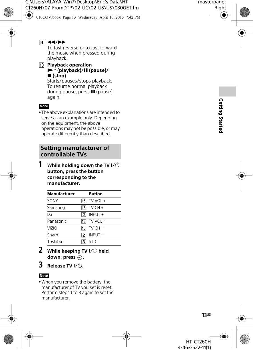 13USHT-CT260H4-463-522-11(1)Getting StartedC:\Users\ALAYA-Win7\Desktop\Eric&apos;s Data\HT-CT260H\07_FromDTP\02_UC\02_US\US\030GET.fmmasterpage:Right/ To fast reverse or to fast forward the music when pressed during playback.Playback operation *(playback)/(pause)/(stop) Starts/pauses/stops playback.To resume normal playback during pause, press (pause) again.The above explanations are intended to serve as an example only. Depending on the equipment, the above operations may not be possible, or may operate differently than described.1While holding down the TV  button, press the button corresponding to the manufacturer.2While keeping TV  held down, press  .3Release TV .When you remove the battery, the manufacturer of TV you set is reset. Perform steps 1 to 3 again to set the manufacturer.NoteSetting manufacturer of controllable TVsManufacturer ButtonSONY TV VOL +Samsung TV CH +LG INPUT +Panasonic TV VOL VIZIO TV CH Sharp INPUT Toshiba STDNote010COV.book  Page 13  Wednesday, April 10, 2013  7:42 PM