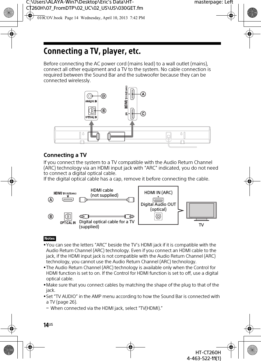 14USHT-CT260H4-463-522-11(1)C:\Users\ALAYA-Win7\Desktop\Eric&apos;s Data\HT-CT260H\07_FromDTP\02_UC\02_US\US\030GET.fmmasterpage: LeftConnecting a TV, player, etc.Before connecting the AC power cord (mains lead) to a wall outlet (mains), connect all other equipment and a TV to the system. No cable connection is required between the Sound Bar and the subwoofer because they can be connected wirelessly.Connecting a TVIf you connect the system to a TV compatible with the Audio Return Channel (ARC) technology via an HDMI input jack with “ARC” indicated, you do not need to connect a digital optical cable. If the digital optical cable has a cap, remove it before connecting the cable.You can see the letters “ARC” beside the TV’s HDMI jack if it is compatible with the Audio Return Channel (ARC) technology. Even if you connect an HDMI cable to the jack, if the HDMI input jack is not compatible with the Audio Return Channel (ARC) technology, you cannot use the Audio Return Channel (ARC) technology.The Audio Return Channel (ARC) technology is available only when the Control for HDMI function is set to on. If the Control for HDMI function is set to off, use a digital optical cable.Make sure that you connect cables by matching the shape of the plug to that of the jack.Set “TV AUDIO” in the AMP menu according to how the Sound Bar is connected with a TV (page 26).When connected via the HDMI jack, select “TV(HDMI).”NotesTVDigital optical cable for a TV (supplied)HDMI cable (not supplied) HDMI IN (ARC)Digital Audio OUT(optical)010COV.book  Page 14  Wednesday, April 10, 2013  7:42 PM