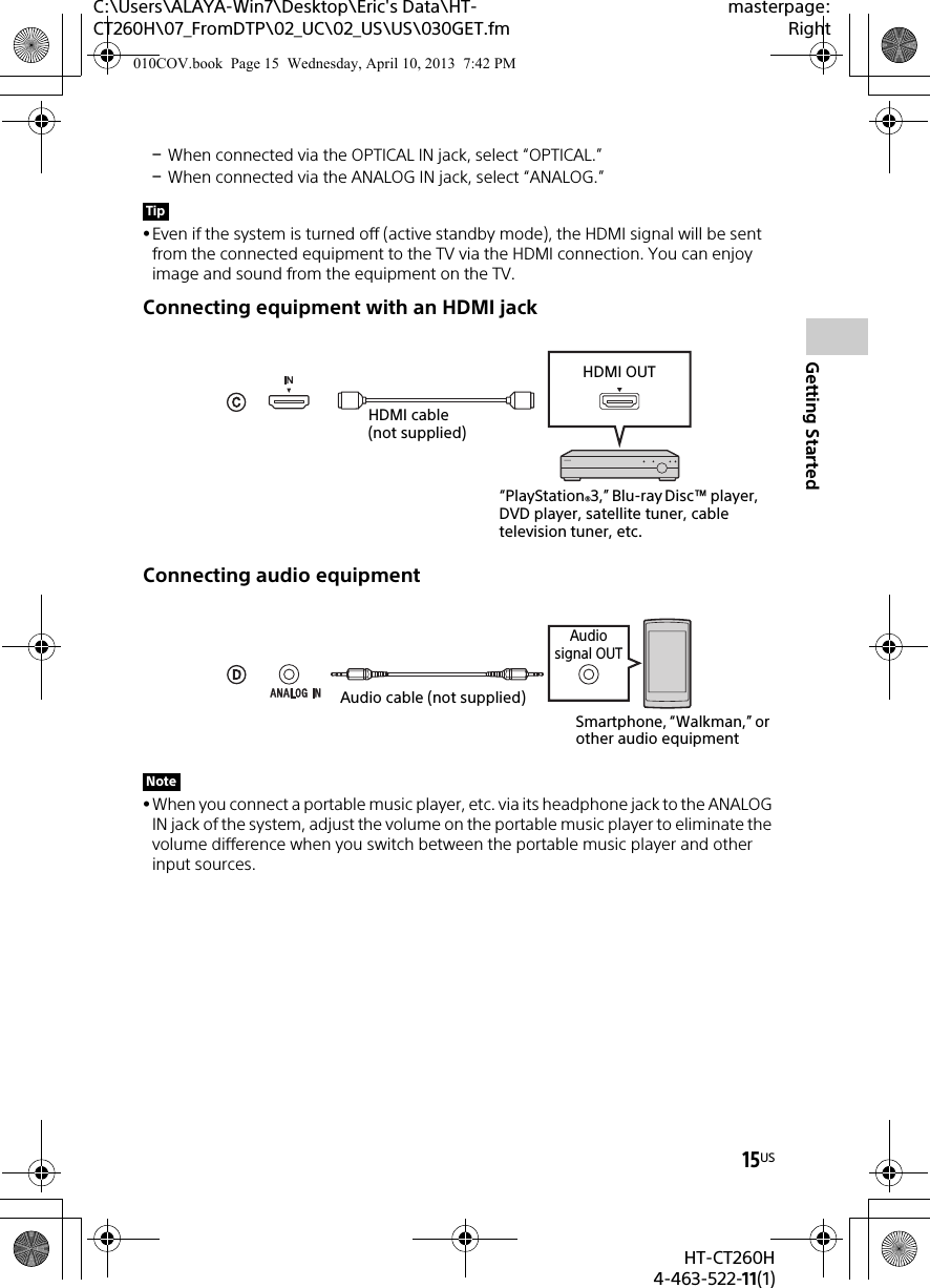 15USHT-CT260H4-463-522-11(1)Getting StartedC:\Users\ALAYA-Win7\Desktop\Eric&apos;s Data\HT-CT260H\07_FromDTP\02_UC\02_US\US\030GET.fmmasterpage:RightWhen connected via the OPTICAL IN jack, select “OPTICAL.”When connected via the ANALOG IN jack, select “ANALOG.”Even if the system is turned off (active standby mode), the HDMI signal will be sent from the connected equipment to the TV via the HDMI connection. You can enjoy image and sound from the equipment on the TV.Connecting equipment with an HDMI jackConnecting audio equipmentWhen you connect a portable music player, etc. via its headphone jack to the ANALOG IN jack of the system, adjust the volume on the portable music player to eliminate the volume difference when you switch between the portable music player and other input sources.TipNote“PlayStation®3,” Blu-ray Disc™ player, DVD player, satellite tuner, cable television tuner, etc.HDMI cable (not supplied)HDMI OUTAudio cable (not supplied)Smartphone, “Walkman,” or other audio equipmentAudio signal OUT010COV.book  Page 15  Wednesday, April 10, 2013  7:42 PM