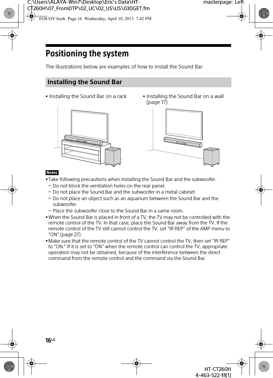 16USHT-CT260H4-463-522-11(1)C:\Users\ALAYA-Win7\Desktop\Eric&apos;s Data\HT-CT260H\07_FromDTP\02_UC\02_US\US\030GET.fmmasterpage: LeftPositioning the systemThe illustrations below are examples of how to install the Sound Bar.Take following precautions when installing the Sound Bar and the subwoofer.Do not block the ventilation holes on the rear panel.Do not place the Sound Bar and the subwoofer in a metal cabinet.Do not place an object such as an aquarium between the Sound Bar and the subwoofer.Place the subwoofer close to the Sound Bar in a same room.When the Sound Bar is placed in front of a TV, the TV may not be controlled with the remote control of the TV. In that case, place the Sound Bar away from the TV. If the remote control of the TV still cannot control the TV, set “IR REP” of the AMP menu to “ON” (page 27).Make sure that the remote control of the TV cannot control the TV, then set “IR REP” to “ON.” If it is set to “ON” when the remote control can control the TV, appropriate operation may not be obtained, because of the interference between the direct command from the remote control and the command via the Sound Bar.Installing the Sound BarInstalling the Sound Bar on a rack Installing the Sound Bar on a wall (page 17)Notes010COV.book  Page 16  Wednesday, April 10, 2013  7:42 PM
