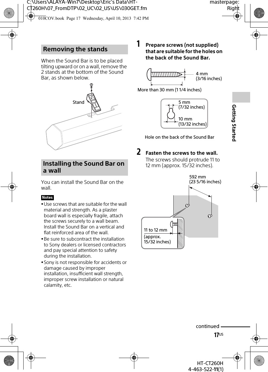 17USHT-CT260H4-463-522-11(1)Getting StartedC:\Users\ALAYA-Win7\Desktop\Eric&apos;s Data\HT-CT260H\07_FromDTP\02_UC\02_US\US\030GET.fmmasterpage:RightWhen the Sound Bar is to be placed tilting upward or on a wall, remove the 2 stands at the bottom of the Sound Bar, as shown below.You can install the Sound Bar on the wall.Use screws that are suitable for the wall material and strength. As a plaster board wall is especially fragile, attach the screws securely to a wall beam. Install the Sound Bar on a vertical and flat reinforced area of the wall.Be sure to subcontract the installation to Sony dealers or licensed contractors and pay special attention to safety during the installation.Sony is not responsible for accidents or damage caused by improper installation, insufficient wall strength, improper screw installation or natural calamity, etc.1Prepare screws (not supplied) that are suitable for the holes on the back of the Sound Bar.2Fasten the screws to the wall.The screws should protrude 11 to 12 mm (approx. 15/32 inches).Removing the standsInstalling the Sound Bar on a wallNotesStandHole on the back of the Sound Bar4mm (3/16 inches)More than 30 mm (1 1/4 inches)5mm (7/32 inches)10 mm (13/32 inches)592 mm (23 5/16 inches)11 to 12 mm(approx. 15/32 inches)continued010COV.book  Page 17  Wednesday, April 10, 2013  7:42 PM