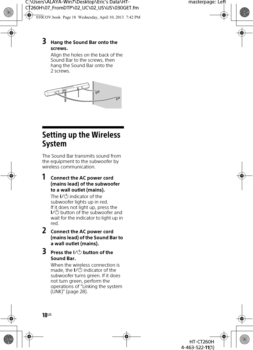 18USHT-CT260H4-463-522-11(1)C:\Users\ALAYA-Win7\Desktop\Eric&apos;s Data\HT-CT260H\07_FromDTP\02_UC\02_US\US\030GET.fmmasterpage: Left3Hang the Sound Bar onto the screws.Align the holes on the back of the Sound Bar to the screws, then hang the Sound Bar onto the 2screws.Setting up the Wireless SystemThe Sound Bar transmits sound from the equipment to the subwoofer by wireless communication.1Connect the AC power cord (mains lead) of the subwoofer to a wall outlet (mains).The  indicator of the subwoofer lights up in red.If it does not light up, press the  button of the subwoofer and wait for the indicator to light up in red.2Connect the AC power cord (mains lead) of the Sound Bar to a wall outlet (mains).3Press the  button of the Sound Bar.When the wireless connection is made, the  indicator of the subwoofer turns green. If it does not turn green, perform the operations of “Linking the system (LINK)” (page 28).010COV.book  Page 18  Wednesday, April 10, 2013  7:42 PM