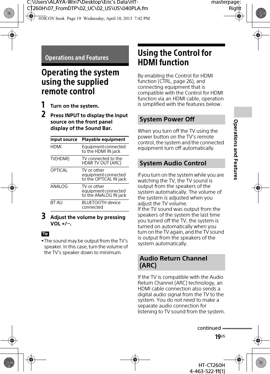 19USHT-CT260H4-463-522-11(1)C:\Users\ALAYA-Win7\Desktop\Eric&apos;s Data\HT-CT260H\07_FromDTP\02_UC\02_US\US\040PLA.fmmasterpage:RightOperations and FeaturesOperating the system using the supplied remote control1Turn on the system.2Press INPUT to display the input source on the front panel display of the Sound Bar.3Adjust the volume by pressing VOL +/.The sound may be output from the TV’s speaker. In this case, turn the volume of the TV’s speaker down to minimum.Using the Control for HDMI functionBy enabling the Control for HDMI function (CTRL, page 26), and connecting equipment that is compatible with the Control for HDMI function via an HDMI cable, operation is simplified with the features below.When you turn off the TV using the power button on the TV’s remote control, the system and the connected equipment turn off automatically.If you turn on the system while you are watching the TV, the TV sound is output from the speakers of the system automatically. The volume of the system is adjusted when you adjust the TV volume.If the TV sound was output from the speakers of the system the last time you turned off the TV, the system is turned on automatically when you turn on the TV again, and the TV sound is output from the speakers of the system automatically.If the TV is compatible with the Audio Return Channel (ARC) technology, an HDMI cable connection also sends a digital audio signal from the TV to the system. You do not need to make a separate audio connection for listening to TV sound from the system.Operations and FeaturesInput source Playable equipmentHDMI Equipment connected to the HDMI IN jackTV(HDMI) TV connected to the HDMI TV OUT (ARC)OPTICAL TV or other equipment connected to the OPTICAL IN jackANALOG TV or other equipment connected to the ANALOG IN jackBT AU BLUETOOTH device connectedTipSystem Power OffSystem Audio ControlAudio Return Channel (ARC)continued010COV.book  Page 19  Wednesday, April 10, 2013  7:42 PM