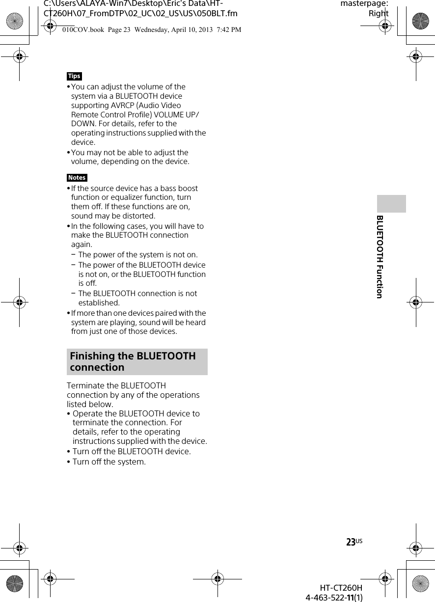 23USHT-CT260H4-463-522-11(1)C:\Users\ALAYA-Win7\Desktop\Eric&apos;s Data\HT-CT260H\07_FromDTP\02_UC\02_US\US\050BLT.fmmasterpage:RightBLUETOOTH FunctionYou can adjust the volume of the system via a BLUETOOTH device supporting AVRCP (Audio Video Remote Control Profile) VOLUME UP/DOWN. For details, refer to the operating instructions supplied with the device.You may not be able to adjust the volume, depending on the device.If the source device has a bass boost function or equalizer function, turn them off. If these functions are on, sound may be distorted.In the following cases, you will have to make the BLUETOOTH connection again.The power of the system is not on.The power of the BLUETOOTH device is not on, or the BLUETOOTH function is off.The BLUETOOTH connection is not established.If more than one devices paired with the system are playing, sound will be heard from just one of those devices.Terminate the BLUETOOTH connection by any of the operations listed below.Operate the BLUETOOTH device to terminate the connection. For details, refer to the operating instructions supplied with the device.Turn off the BLUETOOTH device.Turn off the system.TipsNotesFinishing the BLUETOOTH connection010COV.book  Page 23  Wednesday, April 10, 2013  7:42 PM
