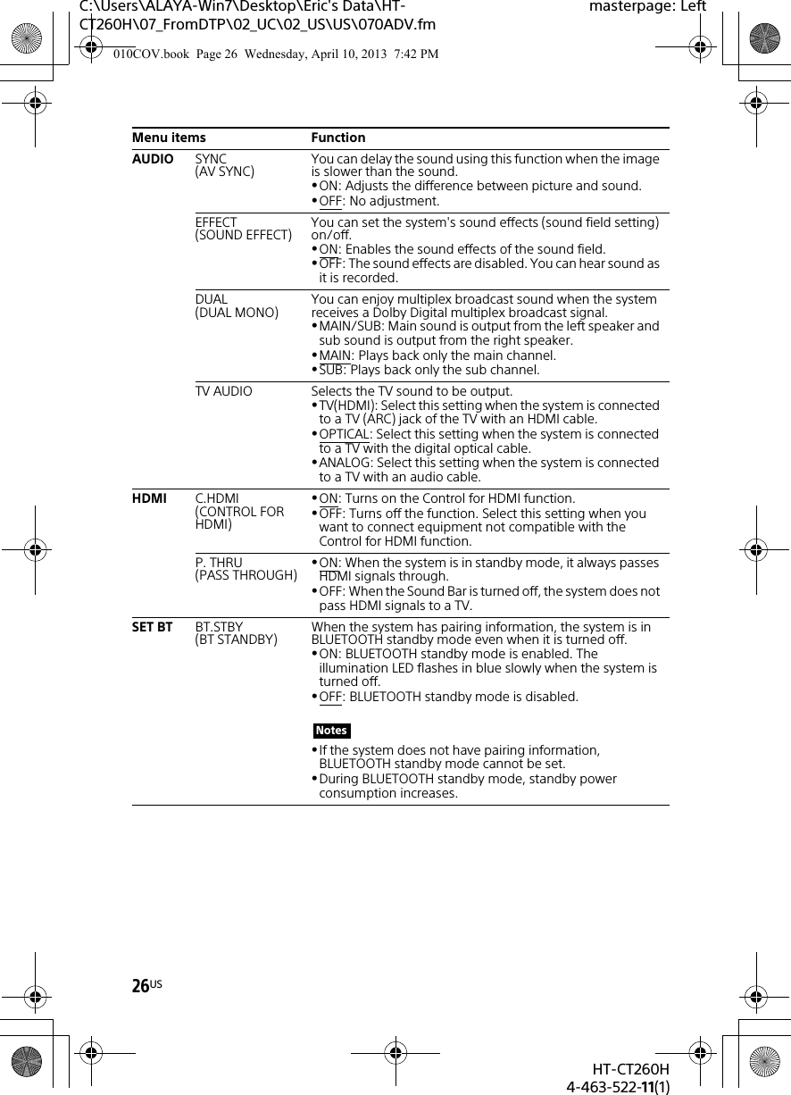 26USHT-CT260H4-463-522-11(1)C:\Users\ALAYA-Win7\Desktop\Eric&apos;s Data\HT-CT260H\07_FromDTP\02_UC\02_US\US\070ADV.fmmasterpage: LeftAUDIO SYNC(AV SYNC) You can delay the sound using this function when the image is slower than the sound.ON: Adjusts the difference between picture and sound.OFF: No adjustment.EFFECT (SOUND EFFECT) You can set the system&apos;s sound effects (sound field setting) on/off.ON: Enables the sound effects of the sound field.OFF: The sound effects are disabled. You can hear sound as it is recorded.DUAL(DUAL MONO) You can enjoy multiplex broadcast sound when the system receives a Dolby Digital multiplex broadcast signal.MAIN/SUB: Main sound is output from the left speaker and sub sound is output from the right speaker.MAIN: Plays back only the main channel.SUB: Plays back only the sub channel.TV AUDIO Selects the TV sound to be output.TV(HDMI): Select this setting when the system is connected to a TV (ARC) jack of the TV with an HDMI cable.OPTICAL: Select this setting when the system is connected to a TV with the digital optical cable.ANALOG: Select this setting when the system is connected to a TV with an audio cable.HDMI C.HDMI(CONTROL FOR HDMI)ON: Turns on the Control for HDMI function.OFF: Turns off the function. Select this setting when you want to connect equipment not compatible with the Control for HDMI function.P. THRU(PASS THROUGH) ON: When the system is in standby mode, it always passes HDMI signals through.OFF: When the Sound Bar is turned off, the system does not pass HDMI signals to a TV.SET BT BT.STBY(BT STANDBY) When the system has pairing information, the system is in BLUETOOTH standby mode even when it is turned off.ON: BLUETOOTH standby mode is enabled. The illumination LED flashes in blue slowly when the system is turned off.OFF: BLUETOOTH standby mode is disabled.If the system does not have pairing information, BLUETOOTH standby mode cannot be set.During BLUETOOTH standby mode, standby power consumption increases.Menu items FunctionNotes010COV.book  Page 26  Wednesday, April 10, 2013  7:42 PM