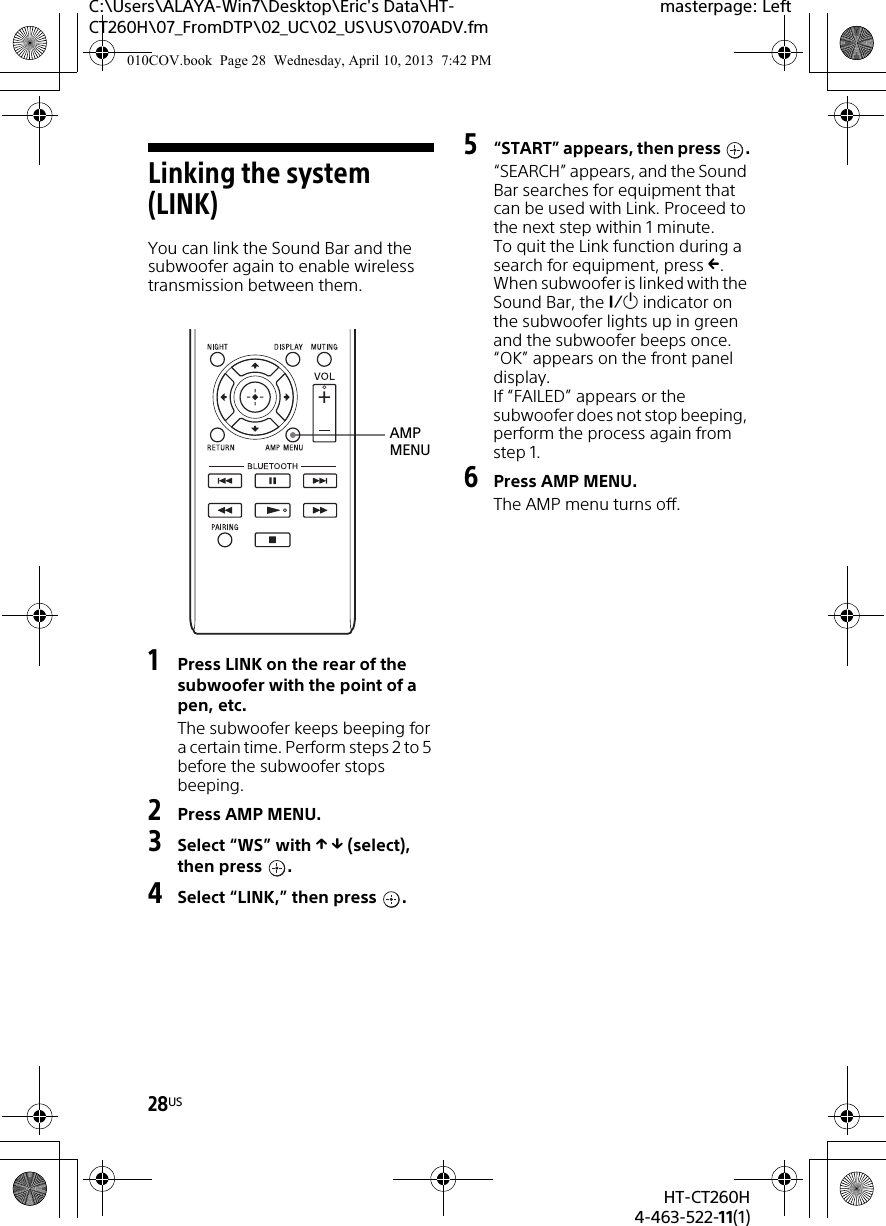 28USHT-CT260H4-463-522-11(1)C:\Users\ALAYA-Win7\Desktop\Eric&apos;s Data\HT-CT260H\07_FromDTP\02_UC\02_US\US\070ADV.fmmasterpage: LeftLinking the system (LINK)You can link the Sound Bar and the subwoofer again to enable wireless transmission between them.1Press LINK on the rear of the subwoofer with the point of a pen, etc.The subwoofer keeps beeping for a certain time. Perform steps 2 to 5 before the subwoofer stops beeping.2Press AMP MENU.3Select “WS” with   (select), then press  .4Select “LINK,” then press  .5“START” appears, then press  .“SEARCH” appears, and the Sound Bar searches for equipment that can be used with Link. Proceed to the next step within 1 minute.To quit the Link function during a search for equipment, press .When subwoofer is linked with the Sound Bar, the  indicator on the subwoofer lights up in green and the subwoofer beeps once. “OK” appears on the front panel display.If “FAILED” appears or the subwoofer does not stop beeping, perform the process again from step 1.6Press AMP MENU.The AMP menu turns off.AMP MENU010COV.book  Page 28  Wednesday, April 10, 2013  7:42 PM