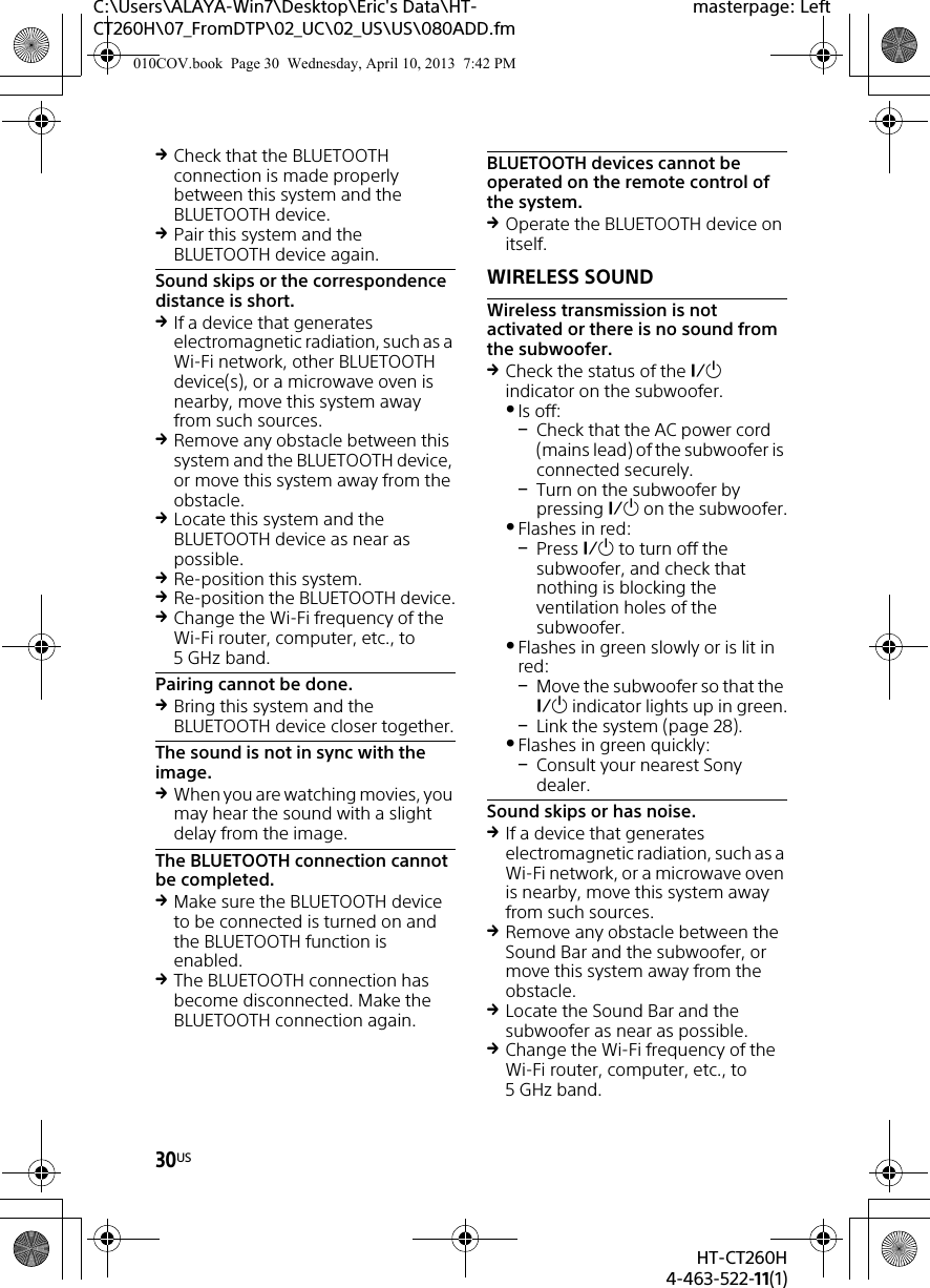 30USHT-CT260H4-463-522-11(1)C:\Users\ALAYA-Win7\Desktop\Eric&apos;s Data\HT-CT260H\07_FromDTP\02_UC\02_US\US\080ADD.fmmasterpage: LeftCheck that the BLUETOOTH connection is made properly between this system and the BLUETOOTH device.Pair this system and the BLUETOOTH device again.Sound skips or the correspondence distance is short.If a device that generates electromagnetic radiation, such as a Wi-Fi network, other BLUETOOTH device(s), or a microwave oven is nearby, move this system away from such sources.Remove any obstacle between this system and the BLUETOOTH device, or move this system away from the obstacle.Locate this system and the BLUETOOTH device as near as possible.Re-position this system.Re-position the BLUETOOTH device.Change the Wi-Fi frequency of the Wi-Fi router, computer, etc., to 5GHz band.Pairing cannot be done.Bring this system and the BLUETOOTH device closer together.The sound is not in sync with the image.When you are watching movies, you may hear the sound with a slight delay from the image.The BLUETOOTH connection cannot be completed.Make sure the BLUETOOTH device to be connected is turned on and the BLUETOOTH function is enabled.The BLUETOOTH connection has become disconnected. Make the BLUETOOTH connection again.BLUETOOTH devices cannot be operated on the remote control of the system.Operate the BLUETOOTH device on itself.WIRELESS SOUNDWireless transmission is not activated or there is no sound from the subwoofer.Check the status of the  indicator on the subwoofer.Is off:Check that the AC power cord (mains lead) of the subwoofer is connected securely.Turn on the subwoofer by pressing  on the subwoofer.Flashes in red:Press  to turn off the subwoofer, and check that nothing is blocking the ventilation holes of the subwoofer.Flashes in green slowly or is lit in red:Move the subwoofer so that the  indicator lights up in green.Link the system (page 28).Flashes in green quickly:Consult your nearest Sony dealer.Sound skips or has noise.If a device that generates electromagnetic radiation, such as a Wi-Fi network, or a microwave oven is nearby, move this system away from such sources.Remove any obstacle between the Sound Bar and the subwoofer, or move this system away from the obstacle.Locate the Sound Bar and the subwoofer as near as possible.Change the Wi-Fi frequency of the Wi-Fi router, computer, etc., to 5GHz band.010COV.book  Page 30  Wednesday, April 10, 2013  7:42 PM