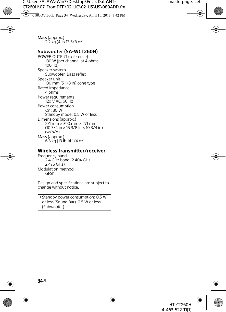 34USHT-CT260H4-463-522-11(1)C:\Users\ALAYA-Win7\Desktop\Eric&apos;s Data\HT-CT260H\07_FromDTP\02_UC\02_US\US\080ADD.fmmasterpage: LeftMass (approx.)2.2 kg (4 lb 13 5/8 oz)Subwoofer (SA-WCT260H)POWER OUTPUT (reference)130 W (per channel at 4 ohms, 100 Hz)Speaker systemSubwoofer, Bass reflexSpeaker unit130 mm (5 1/8 in) cone typeRated impedance4ohmsPower requirements120 V AC, 60 HzPower consumptionOn: 30 WStandby mode: 0.5 W or lessDimensions (approx.)271 mm × 390 mm × 271 mm (10 3/4 in × 15 3/8 in × 10 3/4 in) (w/h/d)Mass (approx.)6.3 kg (13 Ib 14 1/4 oz)Wireless transmitter/receiverFrequency band2.4 GHz band (2.404 GHz - 2.476 GHz)Modulation methodGFSKDesign and specifications are subject to change without notice.Standby power consumption: 0.5 W or less (Sound Bar), 0.5 W or less (Subwoofer)010COV.book  Page 34  Wednesday, April 10, 2013  7:42 PM