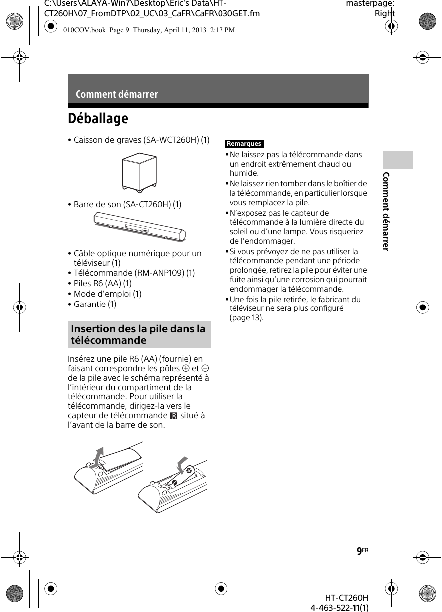 9FRHT-CT260H4-463-522-11(1)Comment démarrerC:\Users\ALAYA-Win7\Desktop\Eric&apos;s Data\HT-CT260H\07_FromDTP\02_UC\03_CaFR\CaFR\030GET.fmmasterpage:RightDéballageCaisson de graves (SA-WCT260H) (1)Barre de son (SA-CT260H) (1)Câble optique numérique pour un téléviseur (1)Télécommande (RM-ANP109) (1)Piles R6 (AA) (1)Mode d’emploi (1)Garantie (1)Insérez une pile R6 (AA) (fournie) en faisant correspondre les pôles  et  de la pile avec le schéma représenté à l’intérieur du compartiment de la télécommande. Pour utiliser la télécommande, dirigez-la vers le capteur de télécommande   situé à l’avant de la barre de son.Ne laissez pas la télécommande dans un endroit extrêmement chaud ou humide. Ne laissez rien tomber dans le boîtier de la télécommande, en particulier lorsque vous remplacez la pile.N’exposez pas le capteur de télécommande à la lumière directe du soleil ou d’une lampe. Vous risqueriez de l’endommager.Si vous prévoyez de ne pas utiliser la télécommande pendant une période prolongée, retirez la pile pour éviter une fuite ainsi qu’une corrosion qui pourrait endommager la télécommande.Une fois la pile retirée, le fabricant du téléviseur ne sera plus configuré (page 13). Comment démarrerInsertion des la pile dans la télécommandeRemarques010COV.book  Page 9  Thursday, April 11, 2013  2:17 PM