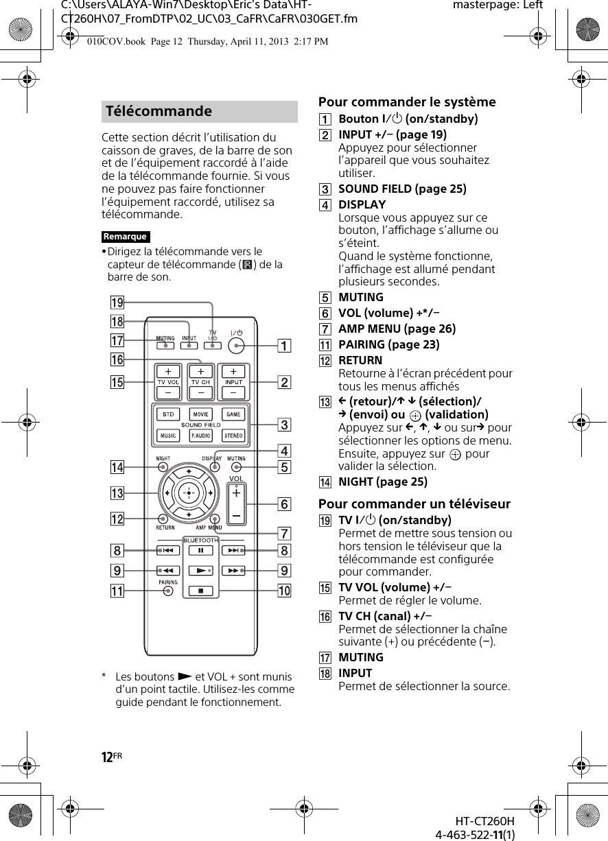 12FRHT-CT260H4-463-522-11(1)C:\Users\ALAYA-Win7\Desktop\Eric&apos;s Data\HT-CT260H\07_FromDTP\02_UC\03_CaFR\CaFR\030GET.fmmasterpage: LeftCette section décrit l’utilisation du caisson de graves, de la barre de son et de l’équipement raccordé à l’aide de la télécommande fournie. Si vous ne pouvez pas faire fonctionner l’équipement raccordé, utilisez sa télécommande.Dirigez la télécommande vers le capteur de télécommande ( ) de la barre de son.*Les boutons  et VOL + sont munis d’un point tactile. Utilisez-les comme guide pendant le fonctionnement.Pour commander le systèmeBouton  (on/standby)INPUT +/ (page 19)Appuyez pour sélectionner l’appareil que vous souhaitez utiliser.SOUND FIELD (page 25)DISPLAYLorsque vous appuyez sur ce bouton, l’affichage s’allume ou s’éteint. Quand le système fonctionne, l’affichage est allumé pendant plusieurs secondes.MUTINGVOL (volume) +*/AMP MENU (page 26)PAIRING (page 23)RETURNRetourne à l’écran précédent pour tous les menus affichés (retour)/  (sélection)/(envoi) ou  (validation)Appuyez sur , ,  ou sur pour sélectionner les options de menu. Ensuite, appuyez sur   pour valider la sélection.NIGHT (page 25)Pour commander un téléviseurTV  (on/standby)Permet de mettre sous tension ou hors tension le téléviseur que la télécommande est configurée pour commander.TV VOL (volume) +/Permet de régler le volume.TV CH (canal) +/Permet de sélectionner la chaîne suivante (+) ou précédente ().MUTINGINPUTPermet de sélectionner la source.TélécommandeRemarque010COV.book  Page 12  Thursday, April 11, 2013  2:17 PM