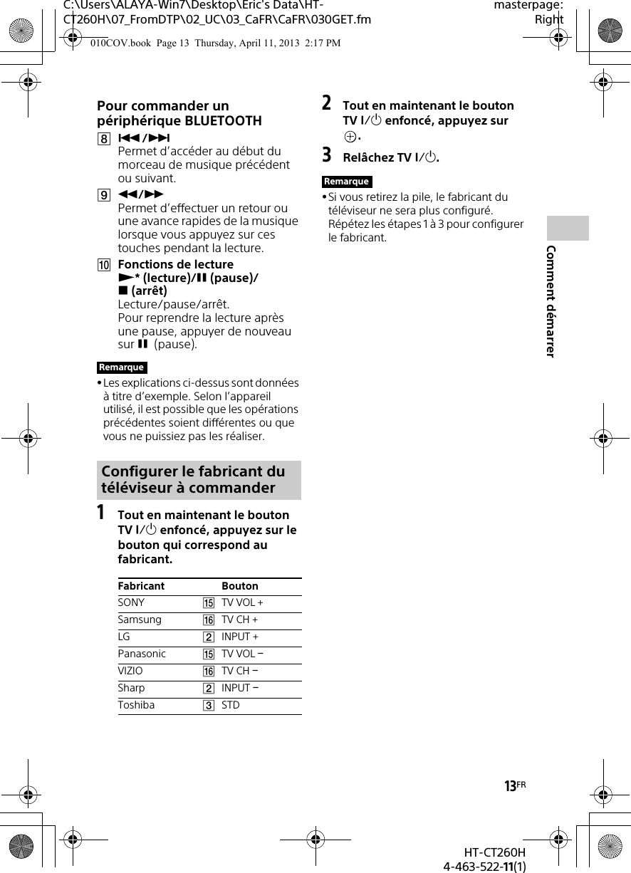 13FRHT-CT260H4-463-522-11(1)Comment démarrerC:\Users\ALAYA-Win7\Desktop\Eric&apos;s Data\HT-CT260H\07_FromDTP\02_UC\03_CaFR\CaFR\030GET.fmmasterpage:RightPour commander un périphérique BLUETOOTH/ Permet d’accéder au début du morceau de musique précédent ou suivant./ Permet d’effectuer un retour ou une avance rapides de la musique lorsque vous appuyez sur ces touches pendant la lecture.Fonctions de lecture *(lecture)/(pause)/(arrêt) Lecture/pause/arrêt.Pour reprendre la lecture après une pause, appuyer de nouveau sur  (pause).Les explications ci-dessus sont données à titre d’exemple. Selon l’appareil utilisé, il est possible que les opérations précédentes soient différentes ou que vous ne puissiez pas les réaliser.1Tout en maintenant le bouton TV  enfoncé, appuyez sur le bouton qui correspond au fabricant.2Tout en maintenant le bouton TV  enfoncé, appuyez sur .3Relâchez TV .Si vous retirez la pile, le fabricant du téléviseur ne sera plus configuré. Répétez les étapes 1 à 3 pour configurer le fabricant.RemarqueConfigurer le fabricant du téléviseur à commanderFabricant BoutonSONY TV VOL +Samsung TV CH +LG INPUT +Panasonic TV VOL VIZIO TV CH Sharp INPUT Toshiba STDRemarque010COV.book  Page 13  Thursday, April 11, 2013  2:17 PM