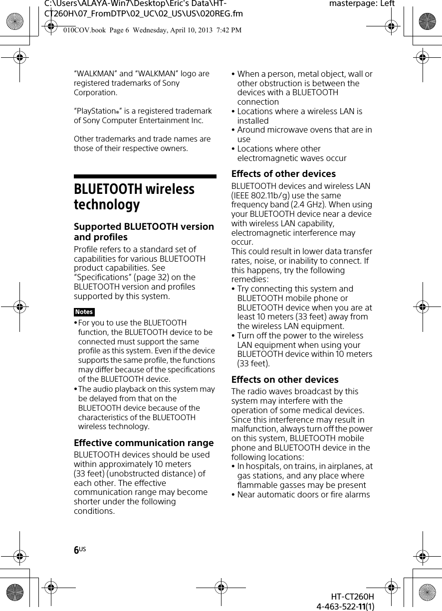 6USHT-CT260H4-463-522-11(1)C:\Users\ALAYA-Win7\Desktop\Eric&apos;s Data\HT-CT260H\07_FromDTP\02_UC\02_US\US\020REG.fmmasterpage: Left“WALKMAN” and “WALKMAN” logo are registered trademarks of Sony Corporation.“PlayStation®” is a registered trademark of Sony Computer Entertainment Inc.Other trademarks and trade names are those of their respective owners.BLUETOOTH wireless technologySupported BLUETOOTH version and profilesProfile refers to a standard set of capabilities for various BLUETOOTH product capabilities. See “Specifications” (page 32) on the BLUETOOTH version and profiles supported by this system. For you to use the BLUETOOTH function, the BLUETOOTH device to be connected must support the same profile as this system. Even if the device supports the same profile, the functions may differ because of the specifications of the BLUETOOTH device.The audio playback on this system may be delayed from that on the BLUETOOTH device because of the characteristics of the BLUETOOTH wireless technology.Effective communication rangeBLUETOOTH devices should be used within approximately 10 meters (33 feet) (unobstructed distance) of each other. The effective communication range may become shorter under the following conditions.When a person, metal object, wall or other obstruction is between the devices with a BLUETOOTH connectionLocations where a wireless LAN is installedAround microwave ovens that are in useLocations where other electromagnetic waves occurEffects of other devicesBLUETOOTH devices and wireless LAN (IEEE 802.11b/g) use the same frequency band (2.4 GHz). When using your BLUETOOTH device near a device with wireless LAN capability, electromagnetic interference may occur.This could result in lower data transfer rates, noise, or inability to connect. If this happens, try the following remedies:Try connecting this system and BLUETOOTH mobile phone or BLUETOOTH device when you are at least 10 meters (33 feet) away from the wireless LAN equipment.Turn off the power to the wireless LAN equipment when using your BLUETOOTH device within 10 meters (33 feet).Effects on other devicesThe radio waves broadcast by this system may interfere with the operation of some medical devices. Since this interference may result in malfunction, always turn off the power on this system, BLUETOOTH mobile phone and BLUETOOTH device in the following locations:In hospitals, on trains, in airplanes, at gas stations, and any place where flammable gasses may be presentNear automatic doors or fire alarmsNotes010COV.book  Page 6  Wednesday, April 10, 2013  7:42 PM