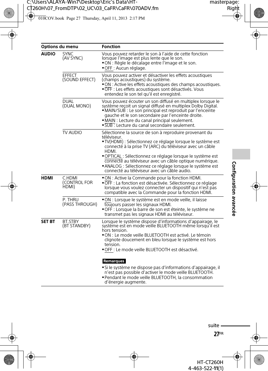 C:\Users\ALAYA-Win7\Desktop\Eric&apos;s Data\HT-CT260H\07_FromDTP\02_UC\03_CaFR\CaFR\070ADV.fmmasterpage:Right27FRHT-CT260H4-463-522-11(1)Configuration avancéeAUDIO SYNC(AV SYNC) Vous pouvez retarder le son à l’aide de cette fonction lorsque l’image est plus lente que le son.ON : Règle le décalage entre l’image et le son.OFF : Aucun réglage.EFFECT(SOUND EFFECT) Vous pouvez activer et désactiver les effets acoustiques (champs acoustiques) du système.ON : Active les effets acoustiques des champs acoustiques.OFF : Les effets acoustiques sont désactivés. Vous entendez le son tel qu&apos;il est enregistré.DUAL(DUAL MONO) Vous pouvez écouter un son diffusé en multiplex lorsque le système reçoit un signal diffusé en multiplex Dolby Digital.MAIN/SUB : Le son principal est reproduit par l’enceinte gauche et le son secondaire par l’enceinte droite.MAIN : Lecture du canal principal seulement.SUB : Lecture du canal secondaire seulement.TV AUDIO Sélectionne la source de son à reproduire provenant du téléviseur.TV(HDMI) : Sélectionnez ce réglage lorsque le système est connecté à la prise TV (ARC) du téléviseur avec un câble HDMI.OPTICAL : Sélectionnez ce réglage lorsque le système est connecté au téléviseur avec un câble optique numérique.ANALOG : Sélectionnez ce réglage lorsque le système est connecté au téléviseur avec un câble audio.HDMI C.HDMI(CONTROL FOR HDMI)ON : Active la Commande pour la fonction HDMI.OFF : La fonction est désactivée. Sélectionnez ce réglage lorsque vous voulez connecter un dispositif qui n&apos;est pas compatible avec la Commande pour la fonction HDMI.P. THRU(PASS THROUGH) ON : Lorsque le système est en mode veille, il laisse toujours passer les signaux HDMI.OFF : Lorsque la barre de son est éteinte, le système ne transmet pas les signaux HDMI au téléviseur.SET BT BT.STBY(BT STANDBY) Lorsque le système dispose d’informations d’appairage, le système est en mode veille BLUETOOTH même lorsqu’il est hors tension.ON : Le mode veille BLUETOOTH est activé. Le témoin clignote doucement en bleu lorsque le système est hors tension.OFF : Le mode veille BLUETOOTH est désactivé.Si le système ne dispose pas d’informations d’appairage, il n’est pas possible d’activer le mode veille BLUETOOTH.Pendant le mode veille BLUETOOTH, la consommation d’énergie augmente.Options du menu FonctionRemarquessuite010COV.book  Page 27  Thursday, April 11, 2013  2:17 PM