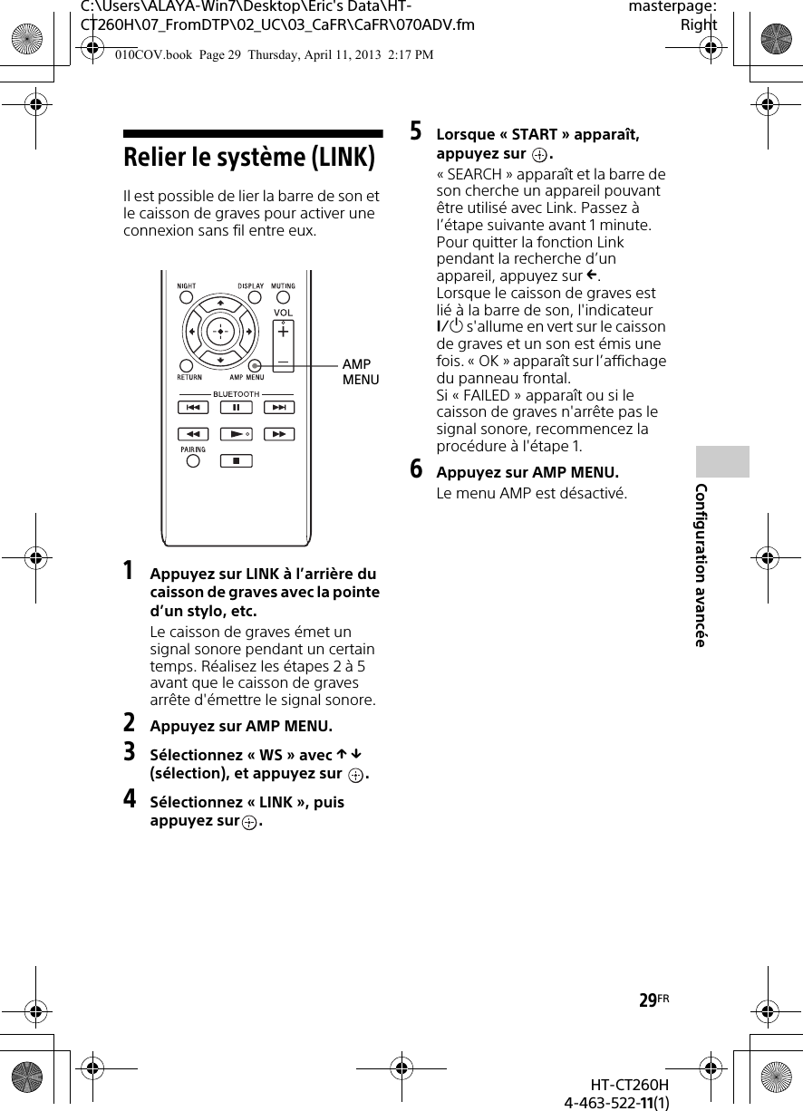C:\Users\ALAYA-Win7\Desktop\Eric&apos;s Data\HT-CT260H\07_FromDTP\02_UC\03_CaFR\CaFR\070ADV.fmmasterpage:Right29FRHT-CT260H4-463-522-11(1)Configuration avancéeRelier le système (LINK)Il est possible de lier la barre de son et le caisson de graves pour activer une connexion sans fil entre eux.1Appuyez sur LINK à l’arrière du caisson de graves avec la pointe d’un stylo, etc.Le caisson de graves émet un signal sonore pendant un certain temps. Réalisez les étapes 2 à 5 avant que le caisson de graves arrête d&apos;émettre le signal sonore.2Appuyez sur AMP MENU.3Sélectionnez « WS » avec   (sélection), et appuyez sur  .4Sélectionnez « LINK », puis appuyez sur .5Lorsque « START » apparaît, appuyez sur  .« SEARCH » apparaît et la barre de son cherche un appareil pouvant être utilisé avec Link. Passez à l’étape suivante avant 1 minute.Pour quitter la fonction Link pendant la recherche d’un appareil, appuyez sur .Lorsque le caisson de graves est lié à la barre de son, l&apos;indicateur  s&apos;allume en vert sur le caisson de graves et un son est émis une fois. « OK » apparaît sur l’affichage du panneau frontal.Si « FAILED » apparaît ou si le caisson de graves n&apos;arrête pas le signal sonore, recommencez la procédure à l&apos;étape 1.6Appuyez sur AMP MENU.Le menu AMP est désactivé.AMP MENU010COV.book  Page 29  Thursday, April 11, 2013  2:17 PM