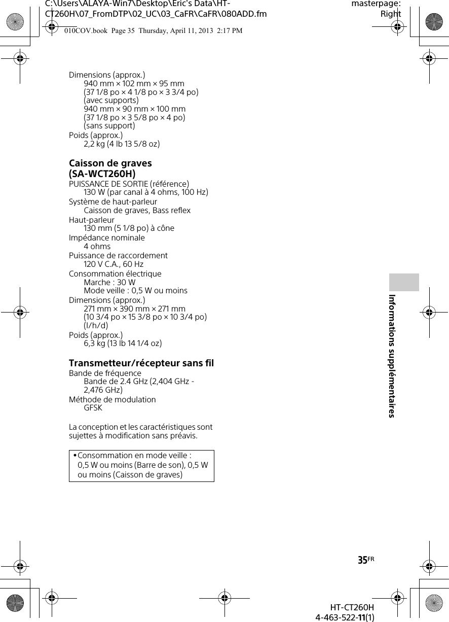 C:\Users\ALAYA-Win7\Desktop\Eric&apos;s Data\HT-CT260H\07_FromDTP\02_UC\03_CaFR\CaFR\080ADD.fmmasterpage:Right35FRHT-CT260H4-463-522-11(1)Informations supplémentairesDimensions (approx.)940 mm × 102 mm × 95 mm (37 1/8 po × 4 1/8 po × 3 3/4 po) (avec supports)940 mm × 90 mm × 100 mm (37 1/8 po × 3 5/8 po × 4 po) (sans support)Poids (approx.)2,2 kg (4 lb 13 5/8 oz)Caisson de graves (SA-WCT260H)PUISSANCE DE SORTIE (référence)130 W (par canal à 4 ohms, 100 Hz)Système de haut-parleurCaisson de graves, Bass reflexHaut-parleur130 mm (5 1/8 po) à côneImpédance nominale4 ohmsPuissance de raccordement120 V C.A., 60 HzConsommation électriqueMarche : 30 WMode veille : 0,5 W ou moinsDimensions (approx.)271 mm × 390 mm × 271 mm (10 3/4 po × 15 3/8 po × 10 3/4 po) (l/h/d)Poids (approx.)6,3 kg (13 Ib 14 1/4 oz)Transmetteur/récepteur sans filBande de fréquenceBande de 2.4 GHz (2,404 GHz - 2,476 GHz)Méthode de modulationGFSKLa conception et les caractéristiques sont sujettes à modification sans préavis.Consommation en mode veille : 0,5 W ou moins (Barre de son), 0,5 W ou moins (Caisson de graves)010COV.book  Page 35  Thursday, April 11, 2013  2:17 PM