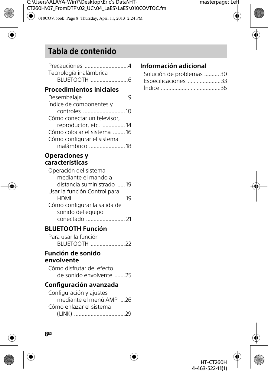 8ESHT-CT260H4-463-522-11(1)C:\Users\ALAYA-Win7\Desktop\Eric&apos;s Data\HT-CT260H\07_FromDTP\02_UC\04_LaES\LaES\010COVTOC.fmmasterpage: LeftPrecauciones .............................4Tecnología inalámbrica BLUETOOTH .........................6Procedimientos inicialesDesembalaje .............................9Índice de componentes y controles ............................ 10Cómo conectar un televisor, reproductor, etc.  ............... 14Cómo colocar el sistema  ........ 16Cómo configurar el sistema inalámbrico ........................ 18Operaciones y característicasOperación del sistema mediante el mando a distancia suministrado  ..... 19Usar la función Control para HDMI .................................. 19Cómo configurar la salida de sonido del equipo conectado .......................... 21BLUETOOTH FunciónPara usar la función BLUETOOTH .......................22Función de sonido envolventeCómo disfrutar del efecto de sonido envolvente .......25Configuración avanzadaConfiguración y ajustes mediante el menú AMP  ...26Cómo enlazar el sistema (LINK) ..................................29Información adicionalSolución de problemas .......... 30Especificaciones ......................33Índice ........................................36Tabla de contenido010COV.book  Page 8  Thursday, April 11, 2013  2:24 PM