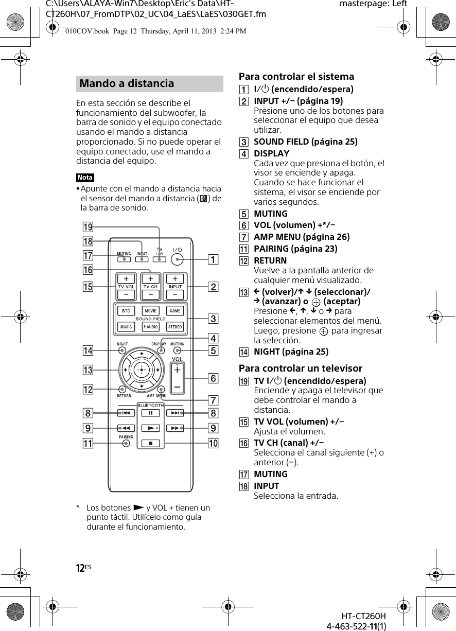 12ESHT-CT260H4-463-522-11(1)C:\Users\ALAYA-Win7\Desktop\Eric&apos;s Data\HT-CT260H\07_FromDTP\02_UC\04_LaES\LaES\030GET.fmmasterpage: LeftEn esta sección se describe el funcionamiento del subwoofer, la barra de sonido y el equipo conectado usando el mando a distancia proporcionado. Si no puede operar el equipo conectado, use el mando a distancia del equipo.Apunte con el mando a distancia hacia el sensor del mando a distancia ( ) de la barra de sonido.*Los botones  y VOL + tienen un punto táctil. Utilícelo como guía durante el funcionamiento.Para controlar el sistema (encendido/espera)INPUT +/ (página 19)Presione uno de los botones para seleccionar el equipo que desea utilizar.SOUND FIELD (página 25)DISPLAYCada vez que presiona el botón, el visor se enciende y apaga. Cuando se hace funcionar el sistema, el visor se enciende por varios segundos.MUTINGVOL (volumen) +*/AMP MENU (página 26)PAIRING (página 23)RETURNVuelve a la pantalla anterior de cualquier menú visualizado. (volver)/  (seleccionar)/(avanzar) o  (aceptar)Presione , ,  o  para seleccionar elementos del menú. Luego, presione   para ingresar la selección.NIGHT (página 25)Para controlar un televisorTV  (encendido/espera)Enciende y apaga el televisor que debe controlar el mando a distancia.TV VOL (volumen) +/Ajusta el volumen.TV CH (canal) +/Selecciona el canal siguiente (+) o anterior ().MUTINGINPUTSelecciona la entrada.Mando a distanciaNota010COV.book  Page 12  Thursday, April 11, 2013  2:24 PM