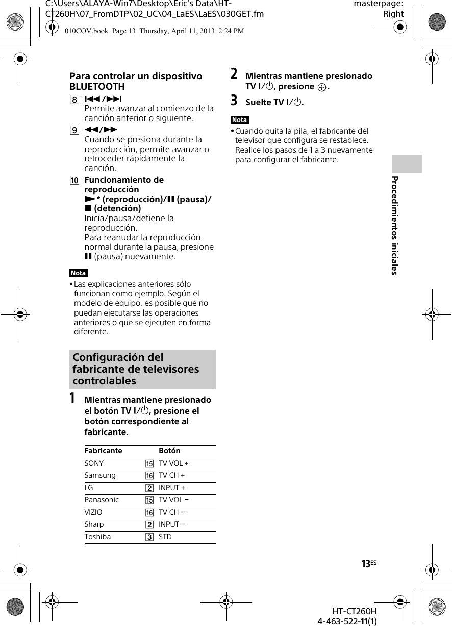 13ESHT-CT260H4-463-522-11(1)Procedimientos inicialesC:\Users\ALAYA-Win7\Desktop\Eric&apos;s Data\HT-CT260H\07_FromDTP\02_UC\04_LaES\LaES\030GET.fmmasterpage:RightPara controlar un dispositivo BLUETOOTH/ Permite avanzar al comienzo de la canción anterior o siguiente./ Cuando se presiona durante la reproducción, permite avanzar o retroceder rápidamente la canción.Funcionamiento de reproducción * (reproducción)/(pausa)/(detención) Inicia/pausa/detiene la reproducción.Para reanudar la reproducción normal durante la pausa, presione (pausa) nuevamente.Las explicaciones anteriores sólo funcionan como ejemplo. Según el modelo de equipo, es posible que no puedan ejecutarse las operaciones anteriores o que se ejecuten en forma diferente.1Mientras mantiene presionado el botón TV , presione el botón correspondiente al fabricante.2Mientras mantiene presionado TV , presione  .3Suelte TV .Cuando quita la pila, el fabricante del televisor que configura se restablece. Realice los pasos de 1 a 3 nuevamente para configurar el fabricante.NotaConfiguración del fabricante de televisores controlablesFabricante BotónSONY TV VOL +Samsung TV CH +LG INPUT +Panasonic TV VOL VIZIO TV CH Sharp INPUT Toshiba STDNota010COV.book  Page 13  Thursday, April 11, 2013  2:24 PM