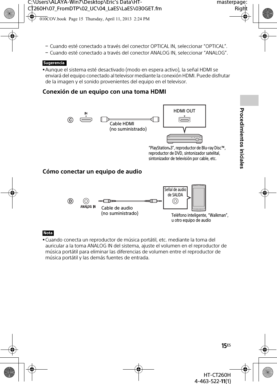 15ESHT-CT260H4-463-522-11(1)Procedimientos inicialesC:\Users\ALAYA-Win7\Desktop\Eric&apos;s Data\HT-CT260H\07_FromDTP\02_UC\04_LaES\LaES\030GET.fmmasterpage:RightCuando esté conectado a través del conector OPTICAL IN, seleccionar “OPTICAL”.Cuando esté conectado a través del conector ANALOG IN, seleccionar “ANALOG”.Aunque el sistema esté desactivado (modo en espera activo), la señal HDMI se enviará del equipo conectado al televisor mediante la conexión HDMI. Puede disfrutar de la imagen y el sonido provenientes del equipo en el televisor.Conexión de un equipo con una toma HDMICómo conectar un equipo de audioCuando conecta un reproductor de música portátil, etc. mediante la toma del auricular a la toma ANALOG IN del sistema, ajuste el volumen en el reproductor de música portátil para eliminar las diferencias de volumen entre el reproductor de música portátil y las demás fuentes de entrada.SugerenciaNota“PlayStation®3”, reproductor de Blu-ray Disc™, reproductor de DVD, sintonizador satelital, sintonizador de televisión por cable, etc.Cable HDMI (no suministrado)HDMI OUTCable de audio (no suministrado)Teléfono inteligente, “Walkman”, u otro equipo de audioSeñal de audio de SALIDA010COV.book  Page 15  Thursday, April 11, 2013  2:24 PM