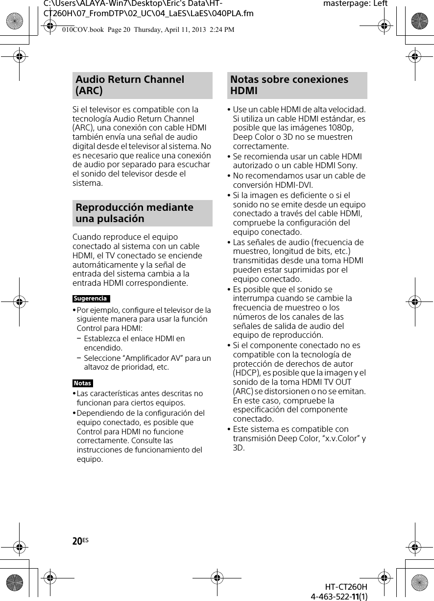 20ESHT-CT260H4-463-522-11(1)C:\Users\ALAYA-Win7\Desktop\Eric&apos;s Data\HT-CT260H\07_FromDTP\02_UC\04_LaES\LaES\040PLA.fmmasterpage: LeftSi el televisor es compatible con la tecnología Audio Return Channel (ARC), una conexión con cable HDMI también envía una señal de audio digital desde el televisor al sistema. No es necesario que realice una conexión de audio por separado para escuchar el sonido del televisor desde el sistema.Cuando reproduce el equipo conectado al sistema con un cable HDMI, el TV conectado se enciende automáticamente y la señal de entrada del sistema cambia a la entrada HDMI correspondiente.Por ejemplo, configure el televisor de la siguiente manera para usar la función Control para HDMI:Establezca el enlace HDMI en encendido.Seleccione “Amplificador AV” para un altavoz de prioridad, etc.Las características antes descritas no funcionan para ciertos equipos.Dependiendo de la configuración del equipo conectado, es posible que Control para HDMI no funcione correctamente. Consulte las instrucciones de funcionamiento del equipo.Use un cable HDMI de alta velocidad. Si utiliza un cable HDMI estándar, es posible que las imágenes 1080p, Deep Color o 3D no se muestren correctamente.Se recomienda usar un cable HDMI autorizado o un cable HDMI Sony.No recomendamos usar un cable de conversión HDMI-DVI.Si la imagen es deficiente o si el sonido no se emite desde un equipo conectado a través del cable HDMI, compruebe la configuración del equipo conectado.Las señales de audio (frecuencia de muestreo, longitud de bits, etc.) transmitidas desde una toma HDMI pueden estar suprimidas por el equipo conectado.Es posible que el sonido se interrumpa cuando se cambie la frecuencia de muestreo o los números de los canales de las señales de salida de audio del equipo de reproducción.Si el componente conectado no es compatible con la tecnología de protección de derechos de autor (HDCP), es posible que la imagen y el sonido de la toma HDMI TV OUT (ARC) se distorsionen o no se emitan. En este caso, compruebe la especificación del componente conectado.Este sistema es compatible con transmisión Deep Color, “x.v.Color” y 3D.Audio Return Channel (ARC)Reproducción mediante una pulsaciónSugerenciaNotasNotas sobre conexiones HDMI010COV.book  Page 20  Thursday, April 11, 2013  2:24 PM