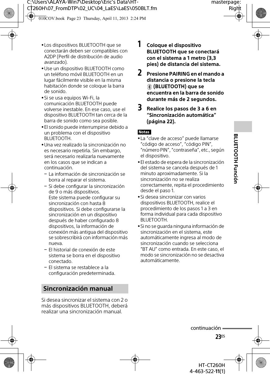 23ESHT-CT260H4-463-522-11(1)C:\Users\ALAYA-Win7\Desktop\Eric&apos;s Data\HT-CT260H\07_FromDTP\02_UC\04_LaES\LaES\050BLT.fmmasterpage:RightBLUETOOTH FunciónLos dispositivos BLUETOOTH que se conectarán deben ser compatibles con A2DP (Perfil de distribución de audio avanzado).Use un dispositivo BLUETOOTH como un teléfono móvil BLUETOOTH en un lugar fácilmente visible en la misma habitación donde se coloque la barra de sonido.Si se usa equipos Wi-Fi, la comunicación BLUETOOTH puede volverse inestable. En ese caso, use el dispositivo BLUETOOTH tan cerca de la barra de sonido como sea posible.El sonido puede interrumpirse debido a un problema con el dispositivo BLUETOOTH.Una vez realizado la sincronización no es necesario repetirla. Sin embargo, será necesario realizarla nuevamente en los casos que se indican a continuación.La información de sincronización se borra al reparar el sistema.Si debe configurar la sincronización de 9 o más dispositivos.Este sistema puede configurar su sincronización con hasta 8 dispositivos. Si debe configurarse la sincronización en un dispositivo después de haber configurado 8 dispositivos, la información de conexión más antigua del dispositivo se sobrescribirá con información más nueva. El historial de conexión de este sistema se borra en el dispositivo conectado.El sistema se restablece a la configuración predeterminada.Si desea sincronizar el sistema con 2 o más dispositivos BLUETOOTH, deberá realizar una sincronización manual.1Coloque el dispositivo BLUETOOTH que se conectará con el sistema a 1 metro (3,3 pies) de distancia del sistema.2Presione PAIRING en el mando a distancia o presione la tecla (BLUETOOTH) que se encuentra en la barra de sonido durante más de 2 segundos.3Realice los pasos de 3 a 6 en “Sincronización automática” (página 22).La “clave de acceso” puede llamarse “código de acceso”, “código PIN”, “número PIN”, “contraseña”, etc., según el dispositivo.El estado de espera de la sincronización del sistema se cancela después de 1 minuto aproximadamente. Si la sincronización no se realiza correctamente, repita el procedimiento desde el paso 1.Si desea sincronizar con varios dispositivos BLUETOOTH, realice el procedimiento de los pasos 1 a 3 en forma individual para cada dispositivo BLUETOOTH.Si no se guarda ninguna información de sincronización en el sistema, este automáticamente ingresa al modo de sincronización cuando se selecciona “BT AU” como entrada. En este caso, el modo se sincronización no se desactiva automáticamente.Sincronización manualNotascontinuación010COV.book  Page 23  Thursday, April 11, 2013  2:24 PM