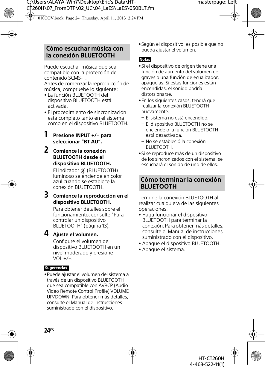 24ESHT-CT260H4-463-522-11(1)C:\Users\ALAYA-Win7\Desktop\Eric&apos;s Data\HT-CT260H\07_FromDTP\02_UC\04_LaES\LaES\050BLT.fmmasterpage: LeftPuede escuchar música que sea compatible con la protección de contenido SCMS-T.Antes de comenzar la reproducción de música, compruebe lo siguiente:La función BLUETOOTH del dispositivo BLUETOOTH está activada.El procedimiento de sincronización esta completo tanto en el sistema como en el dispositivo BLUETOOTH.1Presione INPUT +/ para seleccionar “BT AU”.2Comience la conexión BLUETOOTH desde el dispositivo BLUETOOTH.El indicador   (BLUETOOTH) luminoso se enciende en color azul cuando se establece la conexión BLUETOOTH. 3Comience la reproducción en el dispositivo BLUETOOTH.Para obtener detalles sobre el funcionamiento, consulte “Para controlar un dispositivo BLUETOOTH” (página 13).4Ajuste el volumen.Configure el volumen del dispositivo BLUETOOTH en un nivel moderado y presione VOL +/.Puede ajustar el volumen del sistema a través de un dispositivo BLUETOOTH que sea compatible con AVRCP (Audio Video Remote Control Profile) VOLUME UP/DOWN. Para obtener más detalles, consulte el Manual de instrucciones suministrado con el dispositivo.Según el dispositivo, es posible que no pueda ajustar el volumen.Si el dispositivo de origen tiene una función de aumento del volumen de graves o una función de ecualizador, apáguelas. Si estas funciones están encendidas, el sonido podría distorsionarse.En los siguientes casos, tendrá que realizar la conexión BLUETOOTH nuevamente.El sistema no está encendido.El dispositivo BLUETOOTH no se enciende o la función BLUETOOTH está desactivada.No se estableció la conexión BLUETOOTH.Si se reproduce más de un dispositivo de los sincronizados con el sistema, se escuchará el sonido de uno de ellos.Termine la conexión BLUETOOTH al realizar cualquiera de las siguientes operaciones.Haga funcionar el dispositivo BLUETOOTH para terminar la conexión. Para obtener más detalles, consulte el Manual de instrucciones suministrado con el dispositivo.Apague el dispositivo BLUETOOTH.Apague el sistema.Cómo escuchar música con la conexión BLUETOOTHSugerenciasNotasCómo terminar la conexión BLUETOOTH010COV.book  Page 24  Thursday, April 11, 2013  2:24 PM