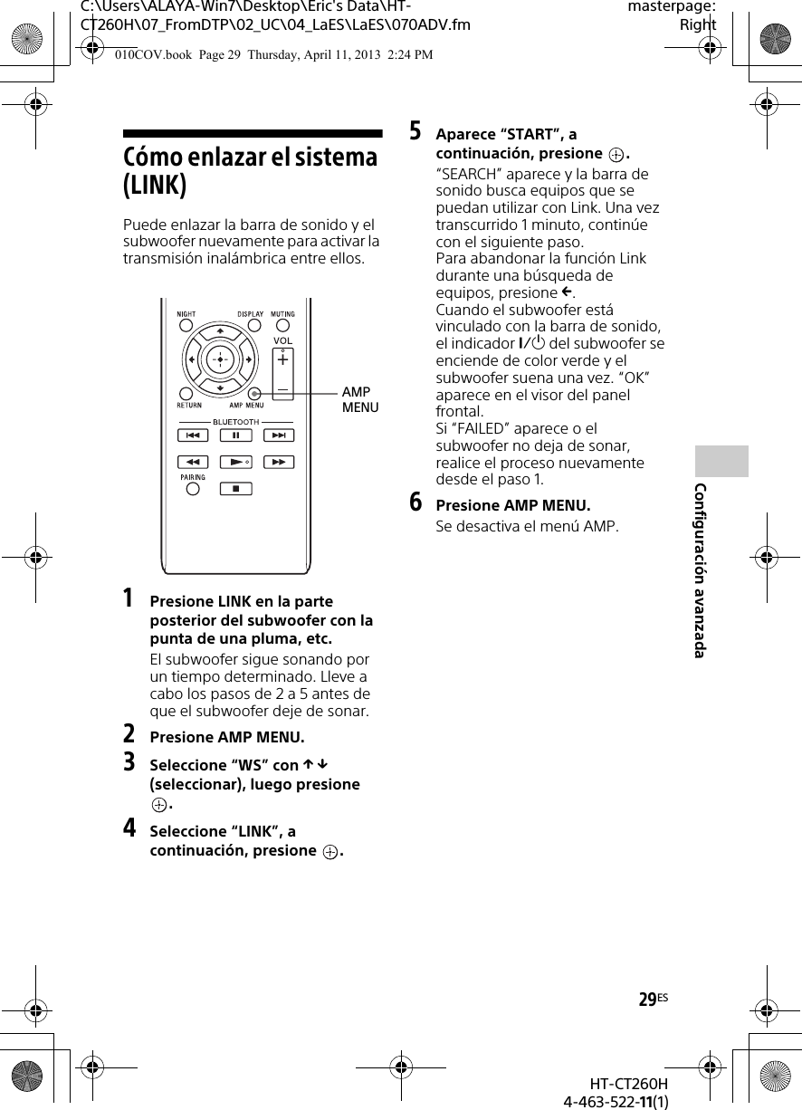 C:\Users\ALAYA-Win7\Desktop\Eric&apos;s Data\HT-CT260H\07_FromDTP\02_UC\04_LaES\LaES\070ADV.fmmasterpage:Right29ESHT-CT260H4-463-522-11(1)Configuración avanzadaCómo enlazar el sistema (LINK)Puede enlazar la barra de sonido y el subwoofer nuevamente para activar la transmisión inalámbrica entre ellos.1Presione LINK en la parte posterior del subwoofer con la punta de una pluma, etc.El subwoofer sigue sonando por un tiempo determinado. Lleve a cabo los pasos de 2 a 5 antes de que el subwoofer deje de sonar.2Presione AMP MENU.3Seleccione “WS” con   (seleccionar), luego presione .4Seleccione “LINK”, a continuación, presione  .5Aparece “START”, a continuación, presione  .“SEARCH” aparece y la barra de sonido busca equipos que se puedan utilizar con Link. Una vez transcurrido 1 minuto, continúe con el siguiente paso.Para abandonar la función Link durante una búsqueda de equipos, presione .Cuando el subwoofer está vinculado con la barra de sonido, el indicador  del subwoofer se enciende de color verde y el subwoofer suena una vez. “OK” aparece en el visor del panel frontal.Si “FAILED” aparece o el subwoofer no deja de sonar, realice el proceso nuevamente desde el paso 1.6Presione AMP MENU.Se desactiva el menú AMP.AMP MENU010COV.book  Page 29  Thursday, April 11, 2013  2:24 PM