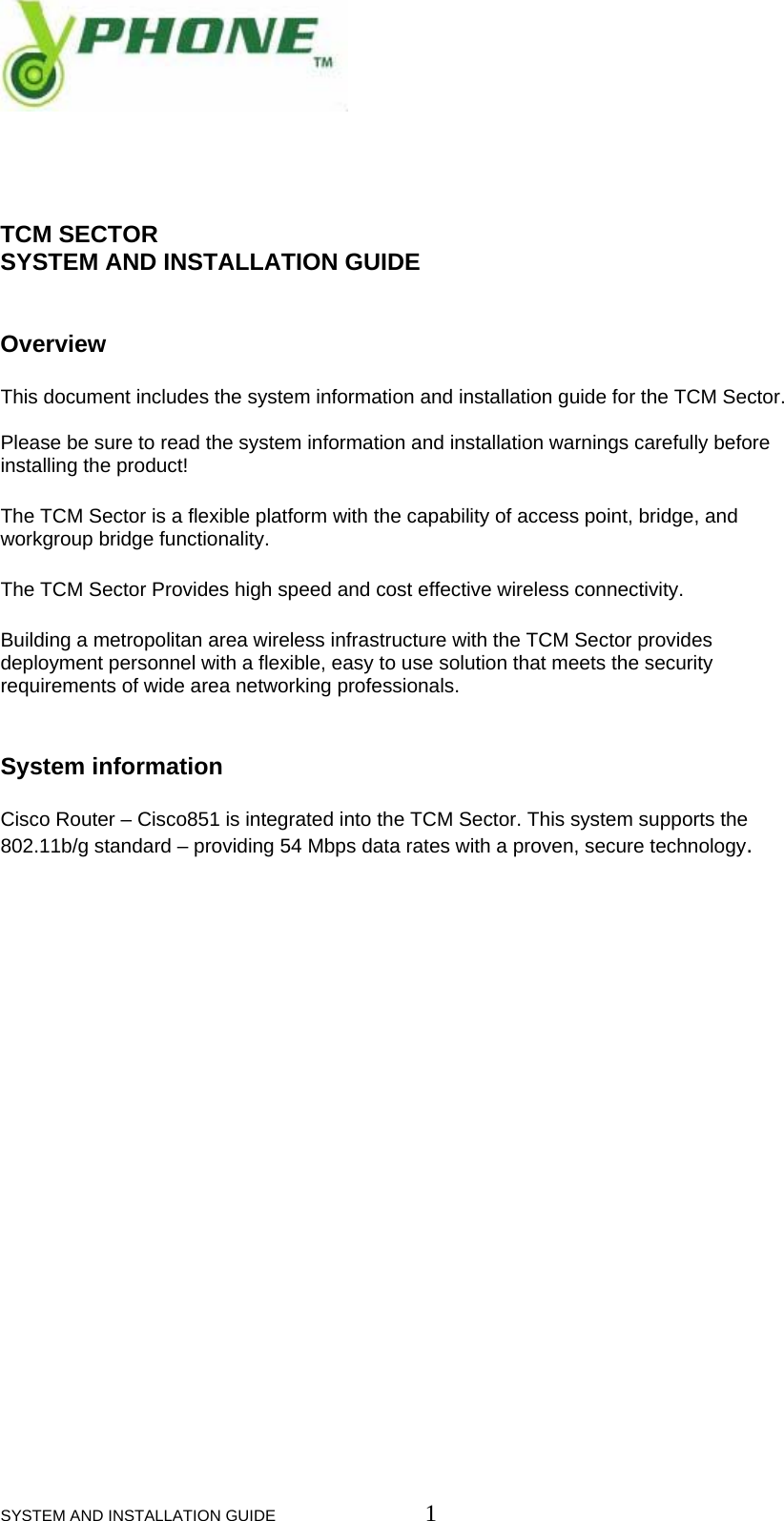  SYSTEM AND INSTALLATION GUIDE                         1     TCM SECTOR  SYSTEM AND INSTALLATION GUIDE   Overview  This document includes the system information and installation guide for the TCM Sector.   Please be sure to read the system information and installation warnings carefully before installing the product!  The TCM Sector is a flexible platform with the capability of access point, bridge, and workgroup bridge functionality.  The TCM Sector Provides high speed and cost effective wireless connectivity. Building a metropolitan area wireless infrastructure with the TCM Sector provides deployment personnel with a flexible, easy to use solution that meets the security requirements of wide area networking professionals.   System information Cisco Router &ndash; Cisco851 is integrated into the TCM Sector. This system supports the 802.11b/g standard &ndash; providing 54 Mbps data rates with a proven, secure technology.                      