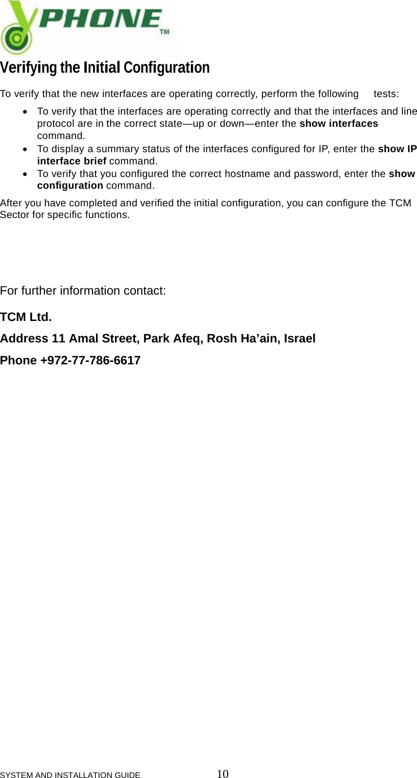  SYSTEM AND INSTALLATION GUIDE                         10 Verifying the Initial Configuration  To verify that the new interfaces are operating correctly, perform the following  tests:  &bull; To verify that the interfaces are operating correctly and that the interfaces and line  protocol are in the correct state&mdash;up or down&mdash;enter the show interfaces  command. &bull; To display a summary status of the interfaces configured for IP, enter the show IP  interface brief command. &bull; To verify that you configured the correct hostname and password, enter the show  configuration command.  After you have completed and verified the initial configuration, you can configure the TCM Sector for specific functions.     For further information contact:  TCM Ltd.  Address 11 Amal Street, Park Afeq, Rosh Ha&rsquo;ain, Israel  Phone +972-77-786-6617    