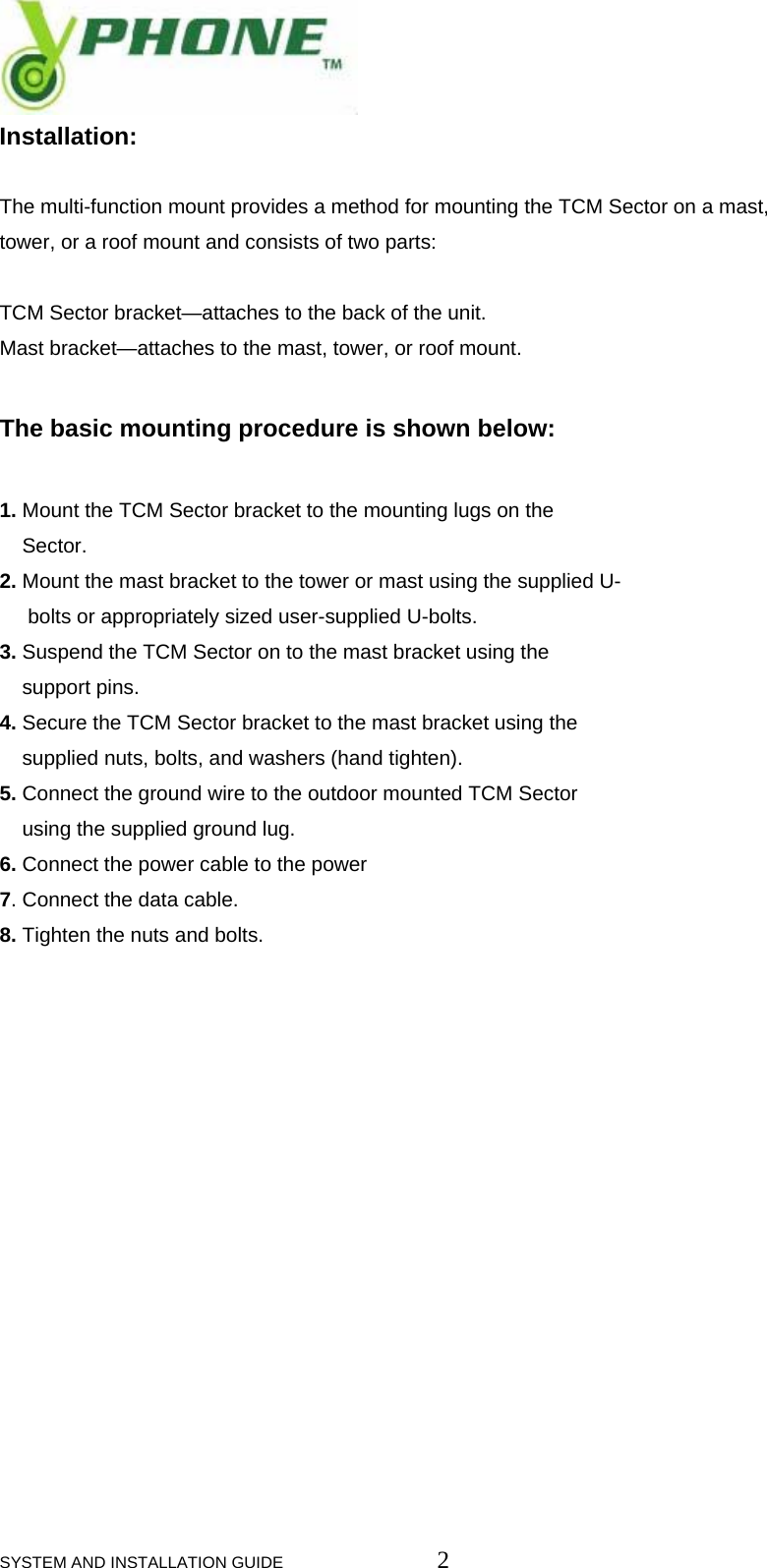  SYSTEM AND INSTALLATION GUIDE                         2 Installation:   The multi-function mount provides a method for mounting the TCM Sector on a mast, tower, or a roof mount and consists of two parts:   TCM Sector bracket&mdash;attaches to the back of the unit. Mast bracket&mdash;attaches to the mast, tower, or roof mount.   The basic mounting procedure is shown below:  1. Mount the TCM Sector bracket to the mounting lugs on the         Sector. 2. Mount the mast bracket to the tower or mast using the supplied U-       bolts or appropriately sized user-supplied U-bolts. 3. Suspend the TCM Sector on to the mast bracket using the       support pins. 4. Secure the TCM Sector bracket to the mast bracket using the       supplied nuts, bolts, and washers (hand tighten). 5. Connect the ground wire to the outdoor mounted TCM Sector      using the supplied ground lug. 6. Connect the power cable to the power 7. Connect the data cable. 8. Tighten the nuts and bolts.                    