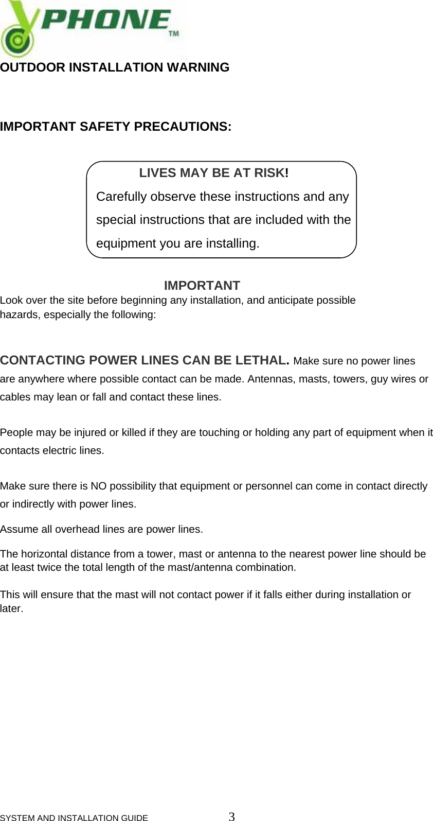  SYSTEM AND INSTALLATION GUIDE                         3 OUTDOOR INSTALLATION WARNING   IMPORTANT SAFETY PRECAUTIONS:                                         LIVES MAY BE AT RISK!                             Carefully observe these instructions and any                             special instructions that are included with the                             equipment you are installing.                                                 IMPORTANT  Look over the site before beginning any installation, and anticipate possible  hazards, especially the following:   CONTACTING POWER LINES CAN BE LETHAL. Make sure no power lines are anywhere where possible contact can be made. Antennas, masts, towers, guy wires or cables may lean or fall and contact these lines.   People may be injured or killed if they are touching or holding any part of equipment when it contacts electric lines.  Make sure there is NO possibility that equipment or personnel can come in contact directly or indirectly with power lines.  Assume all overhead lines are power lines.  The horizontal distance from a tower, mast or antenna to the nearest power line should be at least twice the total length of the mast/antenna combination.   This will ensure that the mast will not contact power if it falls either during installation or later.            