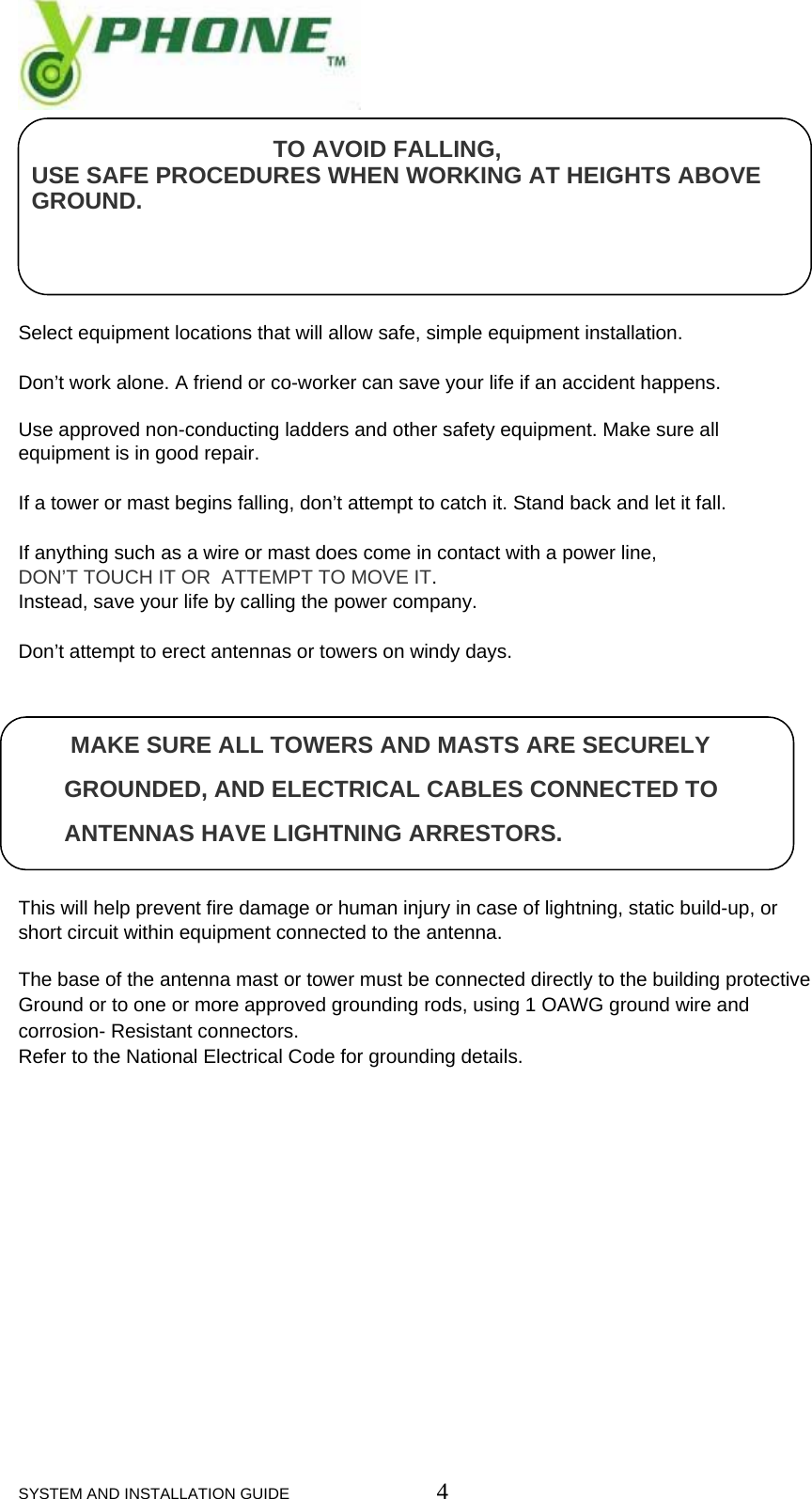  SYSTEM AND INSTALLATION GUIDE                         4                                         TO AVOID FALLING,    USE SAFE PROCEDURES WHEN WORKING AT HEIGHTS ABOVE       GROUND.     Select equipment locations that will allow safe, simple equipment installation.  Don&rsquo;t work alone. A friend or co-worker can save your life if an accident happens.  Use approved non-conducting ladders and other safety equipment. Make sure all equipment is in good repair.  If a tower or mast begins falling, don&rsquo;t attempt to catch it. Stand back and let it fall.  If anything such as a wire or mast does come in contact with a power line,  DON&rsquo;T TOUCH IT OR  ATTEMPT TO MOVE IT. Instead, save your life by calling the power company.  Don&rsquo;t attempt to erect antennas or towers on windy days.           MAKE SURE ALL TOWERS AND MASTS ARE SECURELY        GROUNDED, AND ELECTRICAL CABLES CONNECTED TO             ANTENNAS HAVE LIGHTNING ARRESTORS.   This will help prevent fire damage or human injury in case of lightning, static build-up, or short circuit within equipment connected to the antenna.  The base of the antenna mast or tower must be connected directly to the building protective Ground or to one or more approved grounding rods, using 1 OAWG ground wire and corrosion- Resistant connectors. Refer to the National Electrical Code for grounding details.             