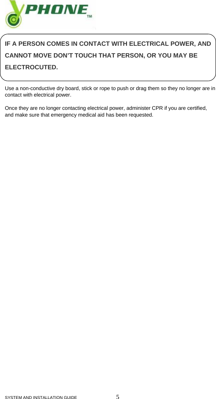  SYSTEM AND INSTALLATION GUIDE                         5  IF A PERSON COMES IN CONTACT WITH ELECTRICAL POWER, AND CANNOT MOVE DON&rsquo;T TOUCH THAT PERSON, OR YOU MAY BE ELECTROCUTED.   Use a non-conductive dry board, stick or rope to push or drag them so they no longer are in contact with electrical power.  Once they are no longer contacting electrical power, administer CPR if you are certified, and make sure that emergency medical aid has been requested.                                     
