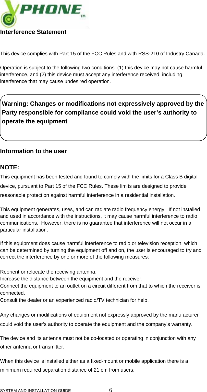  SYSTEM AND INSTALLATION GUIDE                         6 Interference Statement   This device complies with Part 15 of the FCC Rules and with RSS-210 of Industry Canada.  Operation is subject to the following two conditions: (1) this device may not cause harmful interference, and (2) this device must accept any interference received, including interference that may cause undesired operation.    Warning: Changes or modifications not expressively approved by the    Party responsible for compliance could void the user&rsquo;s authority to    operate the equipment    Information to the user  NOTE:  This equipment has been tested and found to comply with the limits for a Class B digital device, pursuant to Part 15 of the FCC Rules. These limits are designed to provide reasonable protection against harmful interference in a residential installation.  This equipment generates, uses, and can radiate radio frequency energy.  If not installed and used in accordance with the instructions, it may cause harmful interference to radio communications.  However, there is no guarantee that interference will not occur in a particular installation.    If this equipment does cause harmful interference to radio or television reception, which can be determined by turning the equipment off and on, the user is encouraged to try and correct the interference by one or more of the following measures:  Reorient or relocate the receiving antenna. Increase the distance between the equipment and the receiver. Connect the equipment to an outlet on a circuit different from that to which the receiver is connected. Consult the dealer or an experienced radio/TV technician for help.  Any changes or modifications of equipment not expressly approved by the manufacturer could void the user&rsquo;s authority to operate the equipment and the company&rsquo;s warranty.  The device and its antenna must not be co-located or operating in conjunction with any other antenna or transmitter.  When this device is installed either as a fixed-mount or mobile application there is a minimum required separation distance of 21 cm from users. 