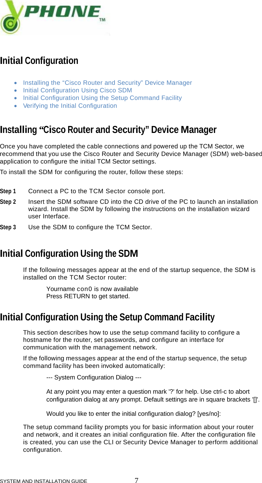  SYSTEM AND INSTALLATION GUIDE                         7   Initial Configuration  &bull; Installing the &ldquo;Cisco Router and Security&rdquo; Device Manager &bull; Initial Configuration Using Cisco SDM &bull; Initial Configuration Using the Setup Command Facility &bull; Verifying the Initial Configuration   Installing &ldquo;Cisco Router and Security&rdquo; Device Manager  Once you have completed the cable connections and powered up the TCM Sector, we recommend that you use the Cisco Router and Security Device Manager (SDM) web-based application to configure the initial TCM Sector settings. To install the SDM for configuring the router, follow these steps:   Step 1 Connect a PC to the TCM Sector console port.  Step 2 Insert the SDM software CD into the CD drive of the PC to launch an installation  wizard. Install the SDM by following the instructions on the installation wizard  user Interface.  Step 3 Use the SDM to configure the TCM Sector.    Initial Configuration Using the SDM  If the following messages appear at the end of the startup sequence, the SDM is installed on the TCM Sector router:    Yourname con0 is now available   Press RETURN to get started.   Initial Configuration Using the Setup Command Facility   This section describes how to use the setup command facility to configure a  hostname for the router, set passwords, and configure an interface for  communication with the management network.   If the following messages appear at the end of the startup sequence, the setup  command facility has been invoked automatically:   --- System Configuration Dialog ---   At any point you may enter a question mark '?' for help. Use ctrl-c to abort  configuration dialog at any prompt. Default settings are in square brackets '[]'.   Would you like to enter the initial configuration dialog? [yes/no]:   The setup command facility prompts you for basic information about your router  and network, and it creates an initial configuration file. After the configuration file  is created, you can use the CLI or Security Device Manager to perform additional  configuration.  