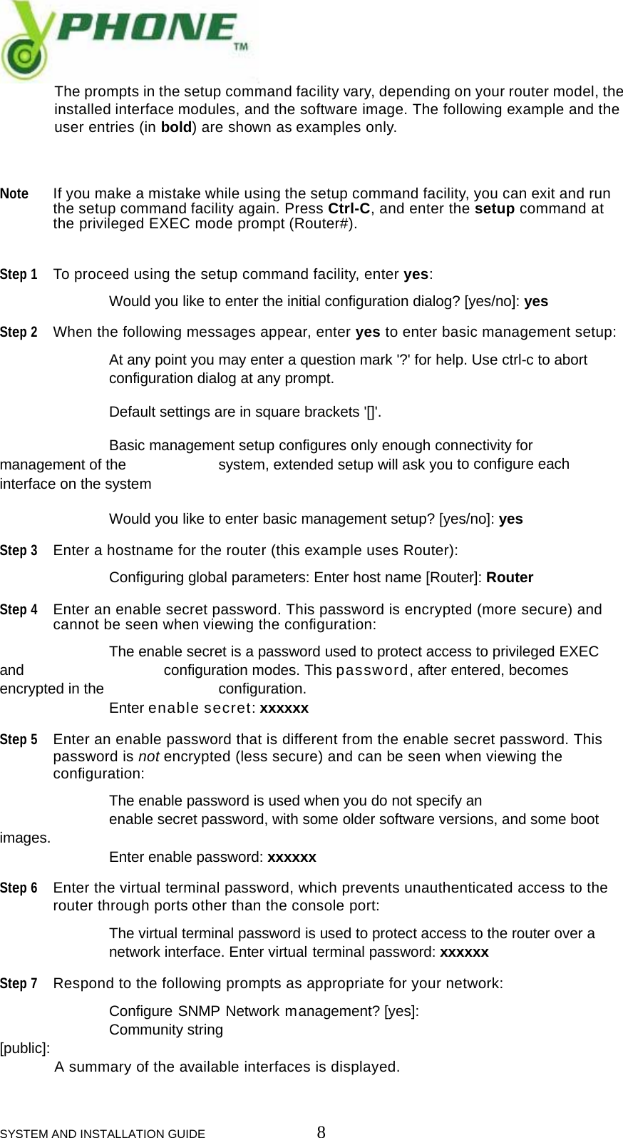  SYSTEM AND INSTALLATION GUIDE                         8  The prompts in the setup command facility vary, depending on your router model, the  installed interface modules, and the software image. The following example and the  user entries (in bold) are shown as examples only.    Note If you make a mistake while using the setup command facility, you can exit and run  the setup command facility again. Press Ctrl-C, and enter the setup command at  the privileged EXEC mode prompt (Router#).   Step 1 To proceed using the setup command facility, enter yes:    Would you like to enter the initial configuration dialog? [yes/no]: yes  Step 2 When the following messages appear, enter yes to enter basic management setup:    At any point you may enter a question mark '?' for help. Use ctrl-c to abort    configuration dialog at any prompt.    Default settings are in square brackets '[]'.    Basic management setup configures only enough connectivity for management of the    system, extended setup will ask you to configure each interface on the system    Would you like to enter basic management setup? [yes/no]: yes  Step 3 Enter a hostname for the router (this example uses Router):    Configuring global parameters: Enter host name [Router]: Router  Step 4 Enter an enable secret password. This password is encrypted (more secure) and  cannot be seen when viewing the configuration:    The enable secret is a password used to protect access to privileged EXEC and      configuration modes. This password, after entered, becomes encrypted in the     configuration.   Enter enable secret: xxxxxx  Step 5 Enter an enable password that is different from the enable secret password. This  password is not encrypted (less secure) and can be seen when viewing the  configuration:    The enable password is used when you do not specify an   enable secret password, with some older software versions, and some boot images.   Enter enable password: xxxxxx  Step 6 Enter the virtual terminal password, which prevents unauthenticated access to the  router through ports other than the console port:    The virtual terminal password is used to protect access to the router over a    network interface. Enter virtual terminal password: xxxxxx  Step 7 Respond to the following prompts as appropriate for your network:    Configure SNMP Network management? [yes]:    Community string [public]:  A summary of the available interfaces is displayed.  