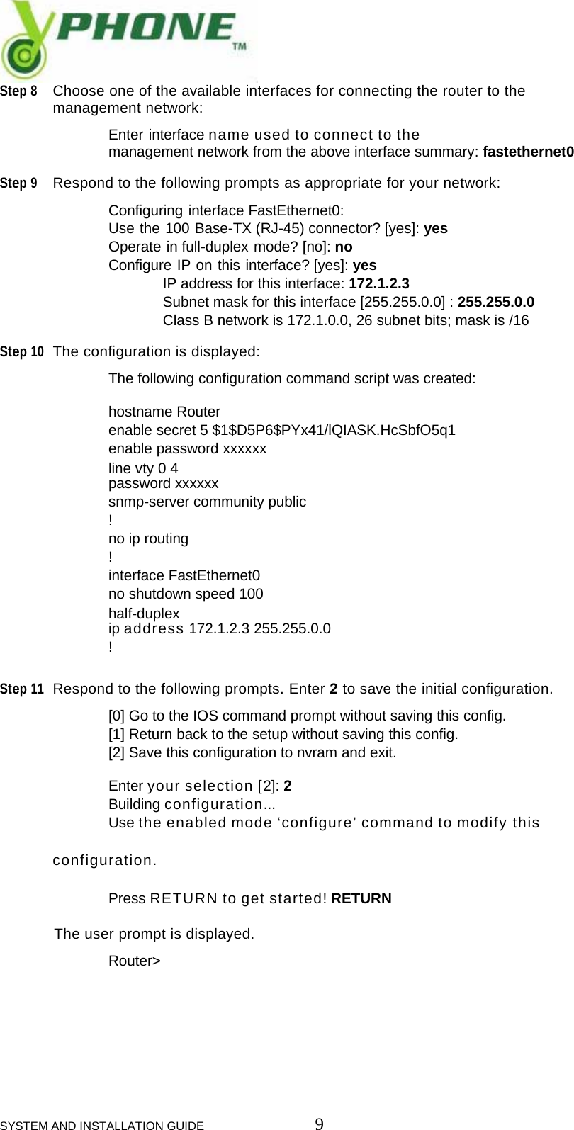 SYSTEM AND INSTALLATION GUIDE                         9 Step 8 Choose one of the available interfaces for connecting the router to the  management network:    Enter interface name used to connect to the    management network from the above interface summary: fastethernet0  Step 9 Respond to the following prompts as appropriate for your network:    Configuring interface FastEthernet0:   Use the 100 Base-TX (RJ-45) connector? [yes]: yes   Operate in full-duplex mode? [no]: no   Configure IP on this interface? [yes]: yes    IP address for this interface: 172.1.2.3    Subnet mask for this interface [255.255.0.0] : 255.255.0.0    Class B network is 172.1.0.0, 26 subnet bits; mask is /16  Step 10 The configuration is displayed:     The following configuration command script was created:     hostname Router    enable secret 5 $1$D5P6$PYx41/lQIASK.HcSbfO5q1    enable password xxxxxx     line vty 0 4    password xxxxxx    snmp-server community public    !    no ip routing    !    interface FastEthernet0    no shutdown speed 100     half-duplex    ip address 172.1.2.3 255.255.0.0    !   Step 11 Respond to the following prompts. Enter 2 to save the initial configuration.     [0] Go to the IOS command prompt without saving this config.    [1] Return back to the setup without saving this config.    [2] Save this configuration to nvram and exit.     Enter your selection [2]: 2    Building configuration...    Use the enabled mode &lsquo;configure&rsquo; command to modify this configuration.     Press RETURN to get started! RETURN  The user prompt is displayed.    Router>       