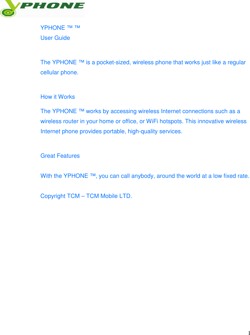   1  YPHONE &trade; &trade; User Guide What information is needed? Numbers Where is the number? The YPHONE &trade; is a pocket-sized, wireless phone that works just like a regular cellular phone.   How it Works The YPHONE &trade; works by accessing wireless Internet connections such as a wireless router in your home or office, or WiFi hotspots. This innovative wireless Internet phone provides portable, high-quality services.  Great Features  With the YPHONE &trade;, you can call anybody, around the world at a low fixed rate.   Copyright TCM &ndash; TCM Mobile LTD.             