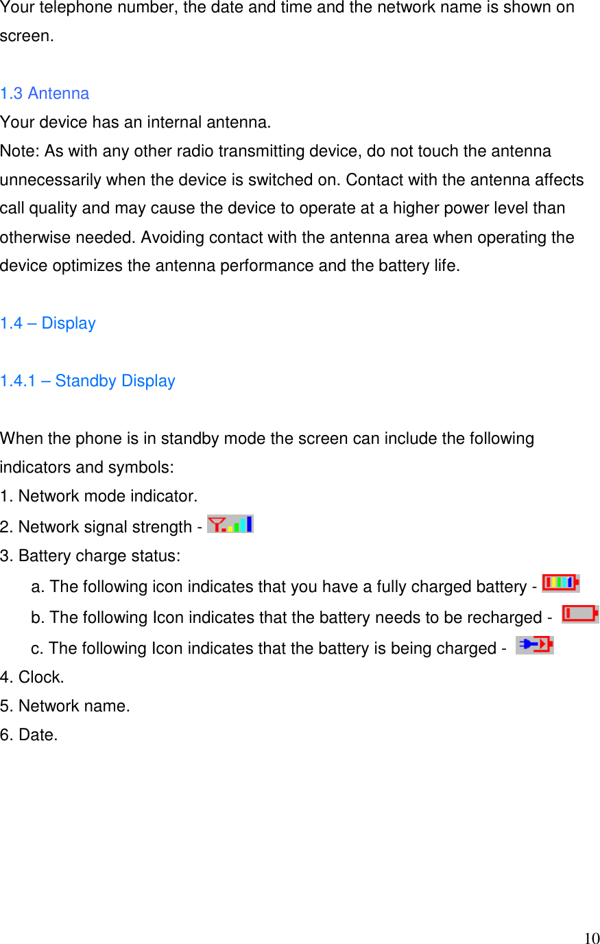  10Your telephone number, the date and time and the network name is shown on screen.  1.3 Antenna Your device has an internal antenna. Note: As with any other radio transmitting device, do not touch the antenna unnecessarily when the device is switched on. Contact with the antenna affects call quality and may cause the device to operate at a higher power level than otherwise needed. Avoiding contact with the antenna area when operating the device optimizes the antenna performance and the battery life.  1.4 &ndash; Display  1.4.1 &ndash; Standby Display  When the phone is in standby mode the screen can include the following indicators and symbols: 1. Network mode indicator. 2. Network signal strength -   3. Battery charge status:  a. The following icon indicates that you have a fully charged battery -      b. The following Icon indicates that the battery needs to be recharged -    c. The following Icon indicates that the battery is being charged -    4. Clock. 5. Network name. 6. Date.      
